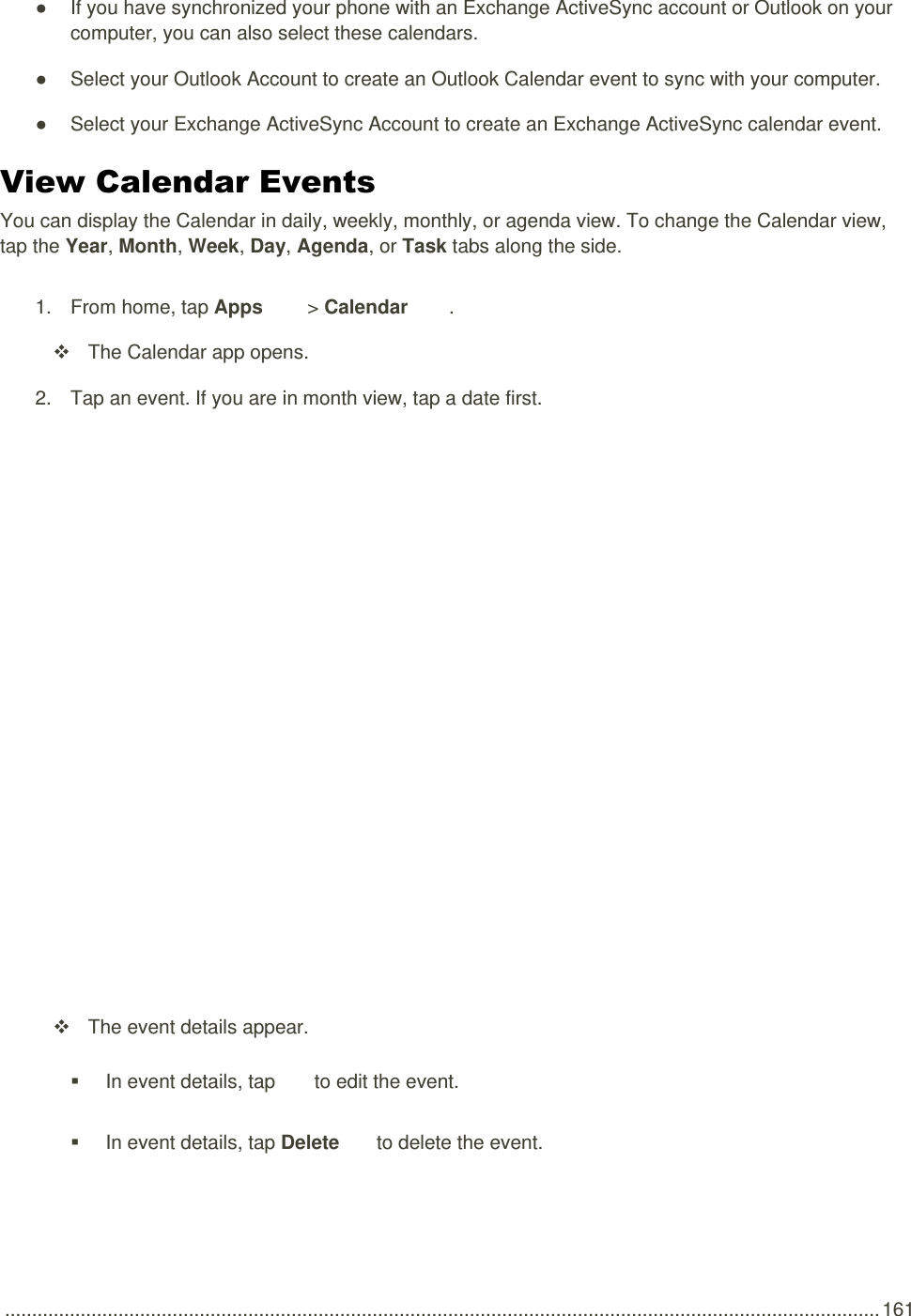  .................................................................................................................................................................. 161 ●  If you have synchronized your phone with an Exchange ActiveSync account or Outlook on your computer, you can also select these calendars.  ●  Select your Outlook Account to create an Outlook Calendar event to sync with your computer. ●  Select your Exchange ActiveSync Account to create an Exchange ActiveSync calendar event. View Calendar Events You can display the Calendar in daily, weekly, monthly, or agenda view. To change the Calendar view, tap the Year, Month, Week, Day, Agenda, or Task tabs along the side. 1.  From home, tap Apps   &gt; Calendar  .   The Calendar app opens. 2.  Tap an event. If you are in month view, tap a date first.     The event details appear.   In event details, tap   to edit the event.   In event details, tap Delete   to delete the event. 