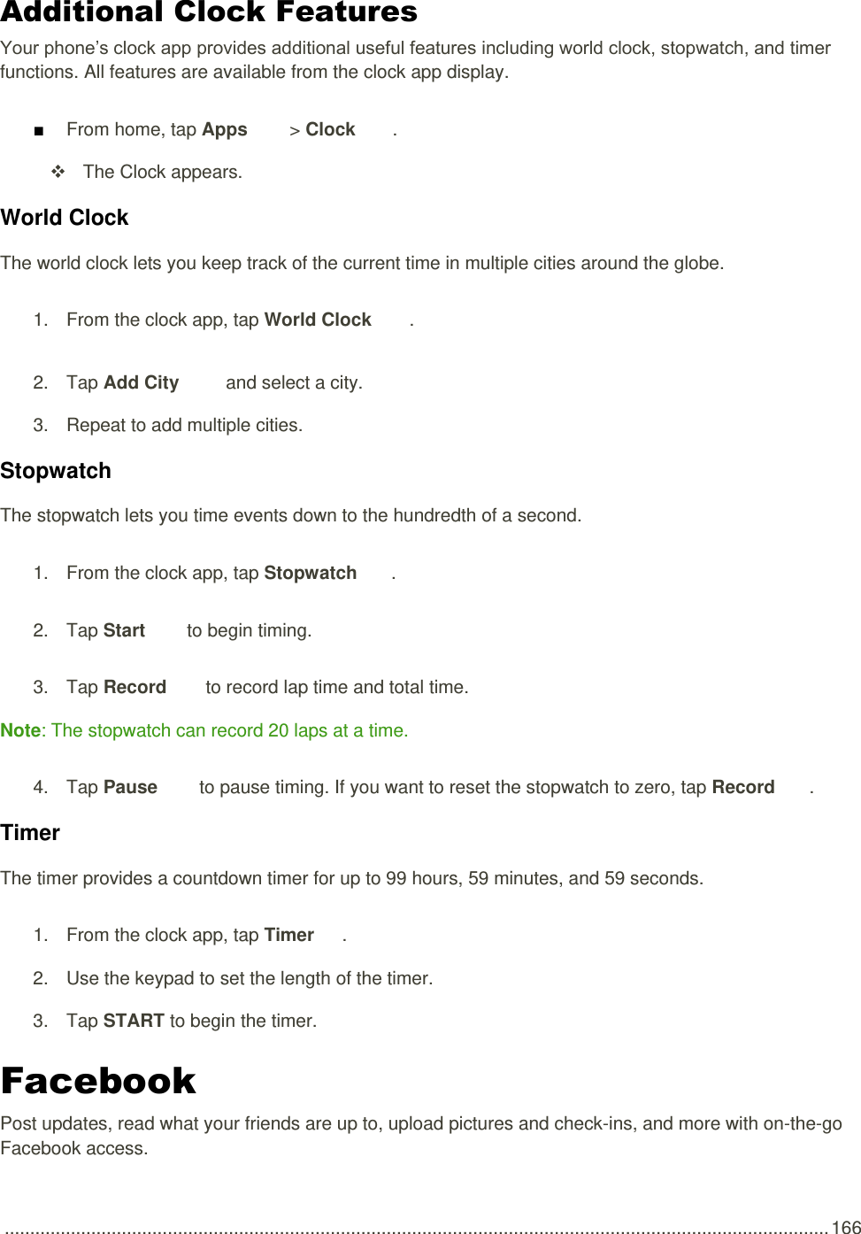  .................................................................................................................................................................. 166 Additional Clock Features Your phone’s clock app provides additional useful features including world clock, stopwatch, and timer functions. All features are available from the clock app display. ■ From home, tap Apps   &gt; Clock  .     The Clock appears. World Clock The world clock lets you keep track of the current time in multiple cities around the globe. 1.  From the clock app, tap World Clock  . 2.  Tap Add City   and select a city. 3.  Repeat to add multiple cities. Stopwatch The stopwatch lets you time events down to the hundredth of a second. 1.  From the clock app, tap Stopwatch  . 2.  Tap Start   to begin timing. 3.  Tap Record   to record lap time and total time. Note: The stopwatch can record 20 laps at a time. 4.  Tap Pause   to pause timing. If you want to reset the stopwatch to zero, tap Record  . Timer The timer provides a countdown timer for up to 99 hours, 59 minutes, and 59 seconds. 1.  From the clock app, tap Timer  . 2.  Use the keypad to set the length of the timer. 3.  Tap START to begin the timer. Facebook Post updates, read what your friends are up to, upload pictures and check-ins, and more with on-the-go Facebook access. 