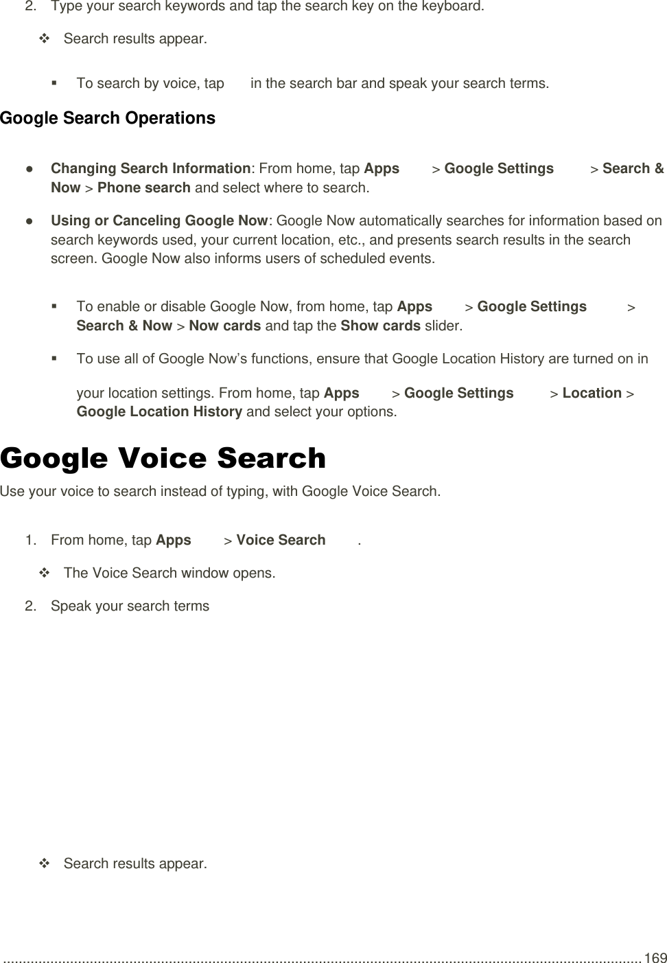  .................................................................................................................................................................. 169 2.  Type your search keywords and tap the search key on the keyboard.   Search results appear.   To search by voice, tap   in the search bar and speak your search terms. Google Search Operations ● Changing Search Information: From home, tap Apps   &gt; Google Settings   &gt; Search &amp; Now &gt; Phone search and select where to search. ● Using or Canceling Google Now: Google Now automatically searches for information based on search keywords used, your current location, etc., and presents search results in the search screen. Google Now also informs users of scheduled events.    To enable or disable Google Now, from home, tap Apps   &gt; Google Settings   &gt; Search &amp; Now &gt; Now cards and tap the Show cards slider.  To use all of Google Now’s functions, ensure that Google Location History are turned on in your location settings. From home, tap Apps   &gt; Google Settings   &gt; Location &gt; Google Location History and select your options. Google Voice Search Use your voice to search instead of typing, with Google Voice Search. 1.  From home, tap Apps   &gt; Voice Search  .   The Voice Search window opens. 2.  Speak your search terms     Search results appear. 