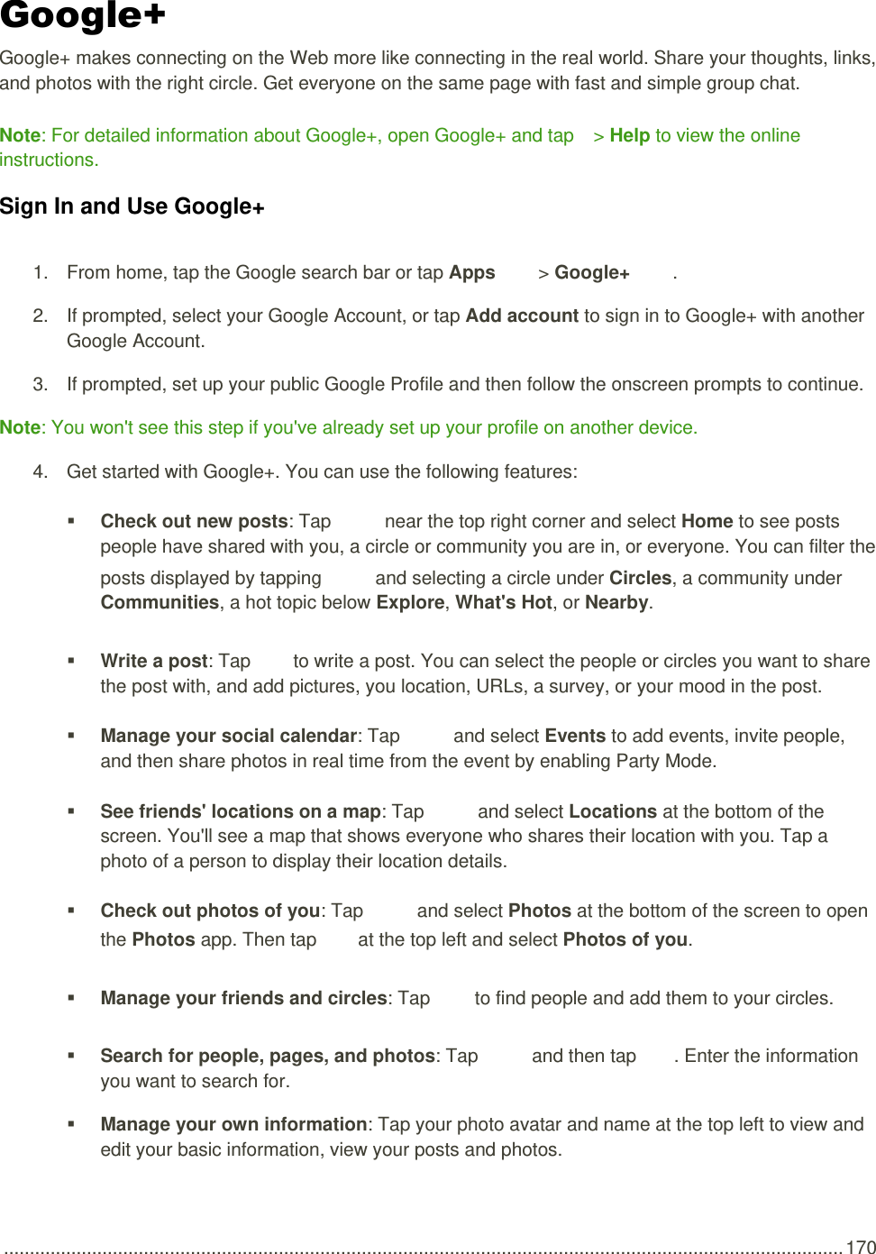  .................................................................................................................................................................. 170 Google+ Google+ makes connecting on the Web more like connecting in the real world. Share your thoughts, links, and photos with the right circle. Get everyone on the same page with fast and simple group chat. Note: For detailed information about Google+, open Google+ and tap   &gt; Help to view the online instructions. Sign In and Use Google+ 1.  From home, tap the Google search bar or tap Apps   &gt; Google+  . 2.  If prompted, select your Google Account, or tap Add account to sign in to Google+ with another Google Account. 3.  If prompted, set up your public Google Profile and then follow the onscreen prompts to continue. Note: You won&apos;t see this step if you&apos;ve already set up your profile on another device. 4.  Get started with Google+. You can use the following features:  Check out new posts: Tap   near the top right corner and select Home to see posts people have shared with you, a circle or community you are in, or everyone. You can filter the posts displayed by tapping   and selecting a circle under Circles, a community under Communities, a hot topic below Explore, What&apos;s Hot, or Nearby.  Write a post: Tap   to write a post. You can select the people or circles you want to share the post with, and add pictures, you location, URLs, a survey, or your mood in the post.  Manage your social calendar: Tap   and select Events to add events, invite people, and then share photos in real time from the event by enabling Party Mode.  See friends&apos; locations on a map: Tap   and select Locations at the bottom of the screen. You&apos;ll see a map that shows everyone who shares their location with you. Tap a photo of a person to display their location details.  Check out photos of you: Tap   and select Photos at the bottom of the screen to open the Photos app. Then tap   at the top left and select Photos of you.  Manage your friends and circles: Tap   to find people and add them to your circles.  Search for people, pages, and photos: Tap   and then tap  . Enter the information you want to search for.  Manage your own information: Tap your photo avatar and name at the top left to view and edit your basic information, view your posts and photos. 