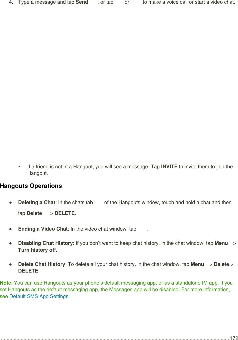  .................................................................................................................................................................. 172 4.  Type a message and tap Send  , or tap   or   to make a voice call or start a video chat.     If a friend is not in a Hangout, you will see a message. Tap INVITE to invite them to join the Hangout. Hangouts Operations ● Deleting a Chat: In the chats tab   of the Hangouts window, touch and hold a chat and then tap Delete  &gt; DELETE. ● Ending a Video Chat: In the video chat window, tap  . ● Disabling Chat History: If you don’t want to keep chat history, in the chat window, tap Menu   &gt; Turn history off. ● Delete Chat History: To delete all your chat history, in the chat window, tap Menu   &gt; Delete &gt; DELETE. Note: You can use Hangouts as your phone’s default messaging app, or as a standalone IM app. If you set Hangouts as the default messaging app, the Messages app will be disabled. For more information, see Default SMS App Settings. 