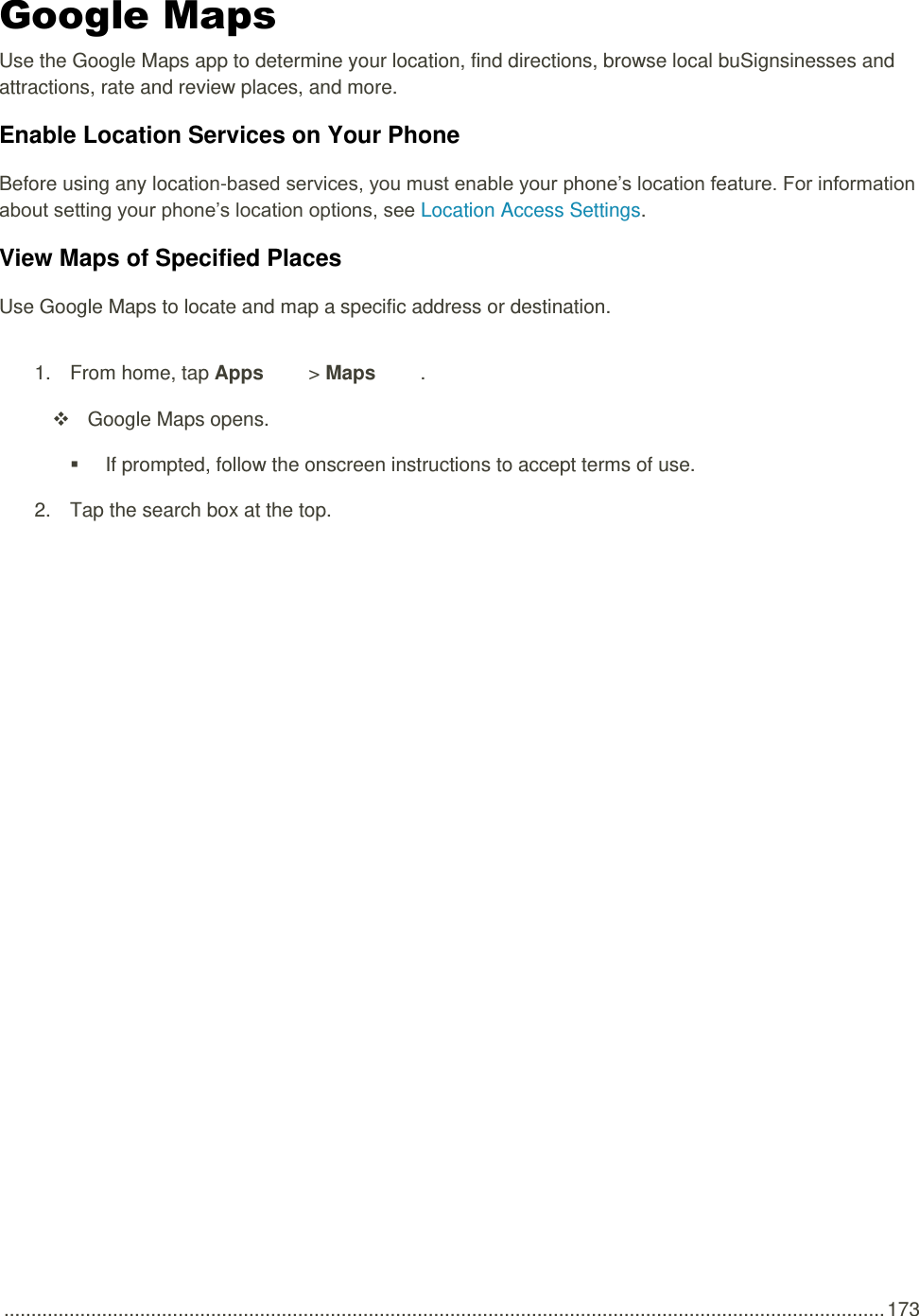  .................................................................................................................................................................. 173 Google Maps Use the Google Maps app to determine your location, find directions, browse local buSignsinesses and attractions, rate and review places, and more. Enable Location Services on Your Phone Before using any location-based services, you must enable your phone’s location feature. For information about setting your phone’s location options, see Location Access Settings.  View Maps of Specified Places Use Google Maps to locate and map a specific address or destination. 1.  From home, tap Apps   &gt; Maps  .   Google Maps opens.   If prompted, follow the onscreen instructions to accept terms of use. 2.  Tap the search box at the top.   