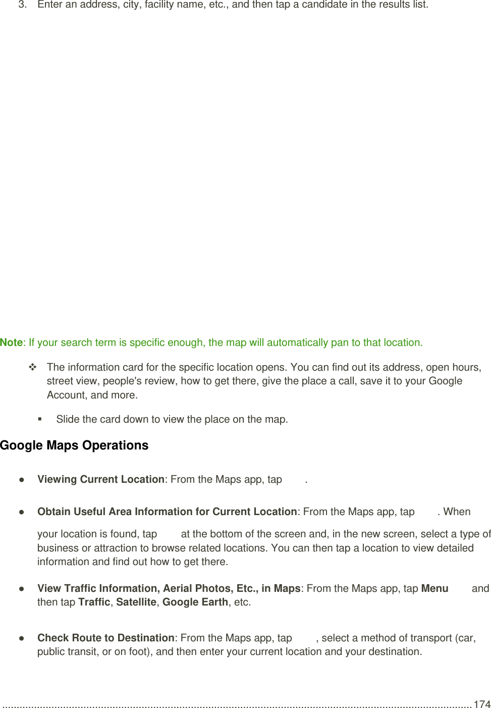  .................................................................................................................................................................. 174 3.  Enter an address, city, facility name, etc., and then tap a candidate in the results list.   Note: If your search term is specific enough, the map will automatically pan to that location.   The information card for the specific location opens. You can find out its address, open hours, street view, people&apos;s review, how to get there, give the place a call, save it to your Google Account, and more.   Slide the card down to view the place on the map. Google Maps Operations ● Viewing Current Location: From the Maps app, tap  . ● Obtain Useful Area Information for Current Location: From the Maps app, tap  . When your location is found, tap   at the bottom of the screen and, in the new screen, select a type of business or attraction to browse related locations. You can then tap a location to view detailed information and find out how to get there. ● View Traffic Information, Aerial Photos, Etc., in Maps: From the Maps app, tap Menu   and then tap Traffic, Satellite, Google Earth, etc.  ● Check Route to Destination: From the Maps app, tap  , select a method of transport (car, public transit, or on foot), and then enter your current location and your destination. 