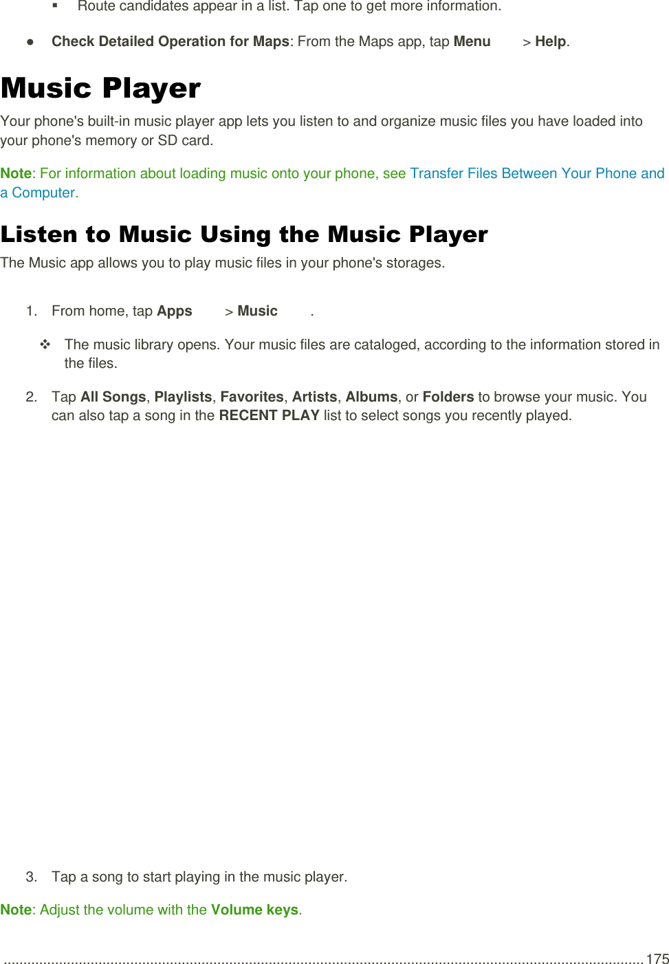  .................................................................................................................................................................. 175   Route candidates appear in a list. Tap one to get more information. ● Check Detailed Operation for Maps: From the Maps app, tap Menu   &gt; Help. Music Player Your phone&apos;s built-in music player app lets you listen to and organize music files you have loaded into your phone&apos;s memory or SD card. Note: For information about loading music onto your phone, see Transfer Files Between Your Phone and a Computer. Listen to Music Using the Music Player The Music app allows you to play music files in your phone&apos;s storages. 1.  From home, tap Apps   &gt; Music  .   The music library opens. Your music files are cataloged, according to the information stored in the files. 2.  Tap All Songs, Playlists, Favorites, Artists, Albums, or Folders to browse your music. You can also tap a song in the RECENT PLAY list to select songs you recently played.   3.  Tap a song to start playing in the music player. Note: Adjust the volume with the Volume keys. 