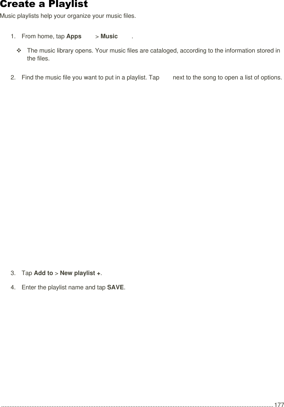  .................................................................................................................................................................. 177 Create a Playlist Music playlists help your organize your music files. 1.  From home, tap Apps   &gt; Music  .   The music library opens. Your music files are cataloged, according to the information stored in the files. 2.  Find the music file you want to put in a playlist. Tap   next to the song to open a list of options.   3.  Tap Add to &gt; New playlist +. 4.  Enter the playlist name and tap SAVE.   