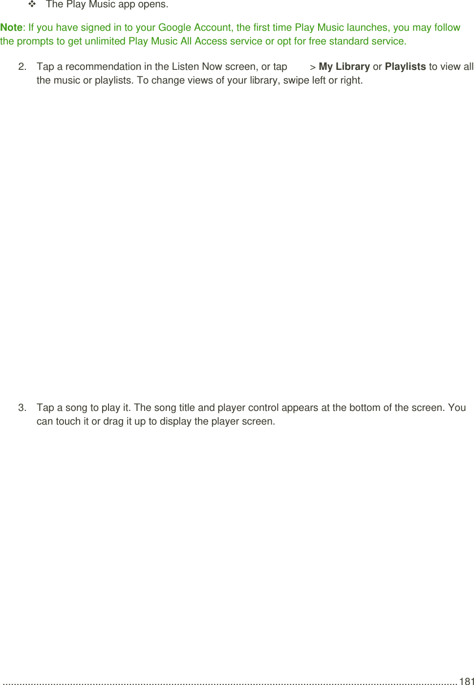  .................................................................................................................................................................. 181   The Play Music app opens. Note: If you have signed in to your Google Account, the first time Play Music launches, you may follow the prompts to get unlimited Play Music All Access service or opt for free standard service. 2.  Tap a recommendation in the Listen Now screen, or tap   &gt; My Library or Playlists to view all the music or playlists. To change views of your library, swipe left or right.   3.  Tap a song to play it. The song title and player control appears at the bottom of the screen. You can touch it or drag it up to display the player screen. 