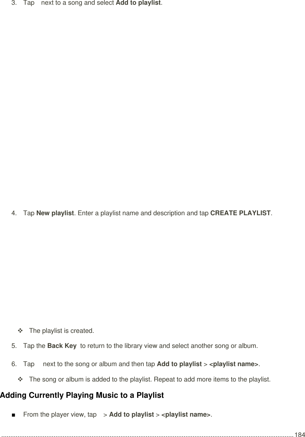 .................................................................................................................................................................. 184 3.  Tap   next to a song and select Add to playlist.   4.  Tap New playlist. Enter a playlist name and description and tap CREATE PLAYLIST.      The playlist is created. 5.  Tap the Back Key  to return to the library view and select another song or album. 6.  Tap    next to the song or album and then tap Add to playlist &gt; &lt;playlist name&gt;.   The song or album is added to the playlist. Repeat to add more items to the playlist. Adding Currently Playing Music to a Playlist ■ From the player view, tap   &gt; Add to playlist &gt; &lt;playlist name&gt;. 
