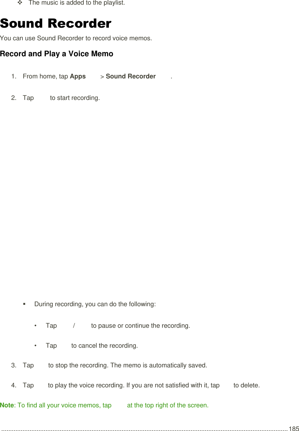  .................................................................................................................................................................. 185   The music is added to the playlist. Sound Recorder You can use Sound Recorder to record voice memos. Record and Play a Voice Memo 1.  From home, tap Apps   &gt; Sound Recorder  . 2.  Tap   to start recording.     During recording, you can do the following: •  Tap   /   to pause or continue the recording. •  Tap   to cancel the recording. 3.  Tap   to stop the recording. The memo is automatically saved. 4.  Tap   to play the voice recording. If you are not satisfied with it, tap   to delete. Note: To find all your voice memos, tap   at the top right of the screen. 