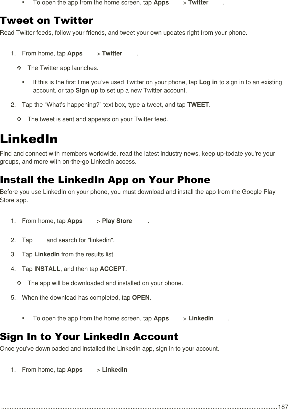  .................................................................................................................................................................. 187   To open the app from the home screen, tap Apps   &gt; Twitter  . Tweet on Twitter Read Twitter feeds, follow your friends, and tweet your own updates right from your phone. 1.  From home, tap Apps   &gt; Twitter  .   The Twitter app launches.  If this is the first time you’ve used Twitter on your phone, tap Log in to sign in to an existing account, or tap Sign up to set up a new Twitter account.  2. Tap the “What’s happening?” text box, type a tweet, and tap TWEET.   The tweet is sent and appears on your Twitter feed. LinkedIn Find and connect with members worldwide, read the latest industry news, keep up-todate you&apos;re your groups, and more with on-the-go LinkedIn access. Install the LinkedIn App on Your Phone Before you use LinkedIn on your phone, you must download and install the app from the Google Play Store app. 1.  From home, tap Apps   &gt; Play Store  . 2.  Tap   and search for &quot;linkedin&quot;. 3.  Tap LinkedIn from the results list. 4.  Tap INSTALL, and then tap ACCEPT.   The app will be downloaded and installed on your phone. 5.  When the download has completed, tap OPEN.   To open the app from the home screen, tap Apps   &gt; LinkedIn  . Sign In to Your LinkedIn Account Once you&apos;ve downloaded and installed the LinkedIn app, sign in to your account. 1.  From home, tap Apps   &gt; LinkedIn   