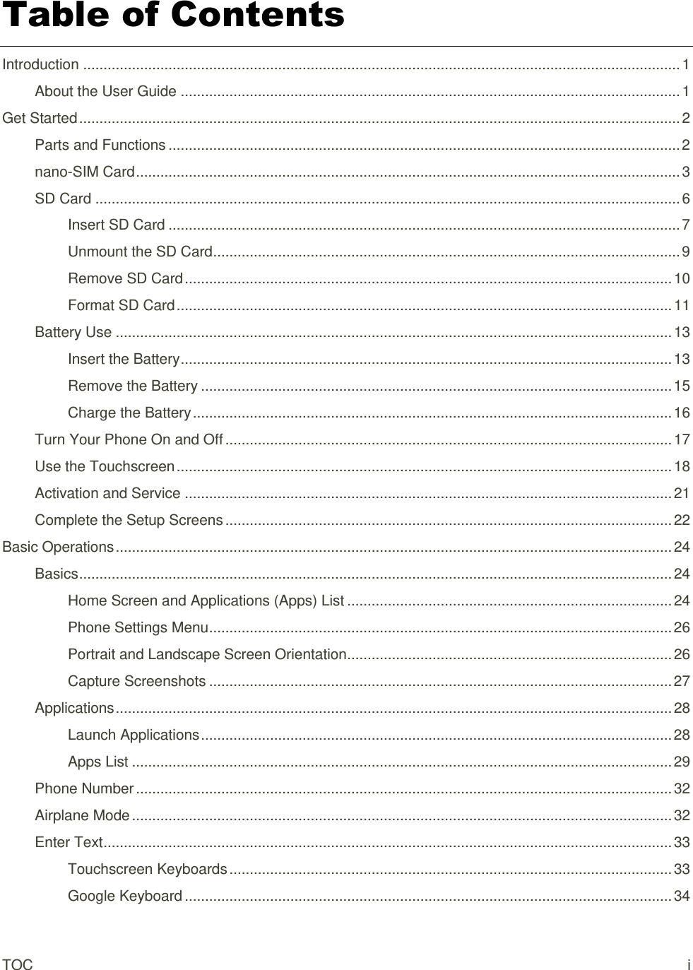 TOC  i Table of Contents Introduction ................................................................................................................................................... 1 About the User Guide ........................................................................................................................... 1 Get Started .................................................................................................................................................... 2 Parts and Functions .............................................................................................................................. 2 nano-SIM Card ...................................................................................................................................... 3 SD Card ................................................................................................................................................ 6 Insert SD Card .............................................................................................................................. 7 Unmount the SD Card ................................................................................................................... 9 Remove SD Card ........................................................................................................................ 10 Format SD Card .......................................................................................................................... 11 Battery Use ......................................................................................................................................... 13 Insert the Battery ......................................................................................................................... 13 Remove the Battery .................................................................................................................... 15 Charge the Battery ...................................................................................................................... 16 Turn Your Phone On and Off .............................................................................................................. 17 Use the Touchscreen .......................................................................................................................... 18 Activation and Service ........................................................................................................................ 21 Complete the Setup Screens .............................................................................................................. 22 Basic Operations ......................................................................................................................................... 24 Basics .................................................................................................................................................. 24 Home Screen and Applications (Apps) List ................................................................................ 24 Phone Settings Menu .................................................................................................................. 26 Portrait and Landscape Screen Orientation ................................................................................ 26 Capture Screenshots .................................................................................................................. 27 Applications ......................................................................................................................................... 28 Launch Applications .................................................................................................................... 28 Apps List ..................................................................................................................................... 29 Phone Number .................................................................................................................................... 32 Airplane Mode ..................................................................................................................................... 32 Enter Text ............................................................................................................................................ 33 Touchscreen Keyboards ............................................................................................................. 33 Google Keyboard ........................................................................................................................ 34 