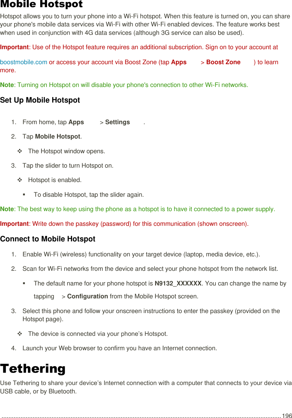  .................................................................................................................................................................. 196 Mobile Hotspot Hotspot allows you to turn your phone into a Wi-Fi hotspot. When this feature is turned on, you can share your phone&apos;s mobile data services via Wi-Fi with other Wi-Fi enabled devices. The feature works best when used in conjunction with 4G data services (although 3G service can also be used).  Important: Use of the Hotspot feature requires an additional subscription. Sign on to your account at boostmobile.com or access your account via Boost Zone (tap Apps &gt; Boost Zone  ) to learn more. Note: Turning on Hotspot on will disable your phone&apos;s connection to other Wi-Fi networks. Set Up Mobile Hotspot 1.  From home, tap Apps   &gt; Settings  .  2.  Tap Mobile Hotspot.   The Hotspot window opens. 3.  Tap the slider to turn Hotspot on.    Hotspot is enabled.    To disable Hotspot, tap the slider again. Note: The best way to keep using the phone as a hotspot is to have it connected to a power supply. Important: Write down the passkey (password) for this communication (shown onscreen). Connect to Mobile Hotspot 1.  Enable Wi-Fi (wireless) functionality on your target device (laptop, media device, etc.). 2.  Scan for Wi-Fi networks from the device and select your phone hotspot from the network list.   The default name for your phone hotspot is N9132_XXXXXX. You can change the name by tapping   &gt; Configuration from the Mobile Hotspot screen. 3.  Select this phone and follow your onscreen instructions to enter the passkey (provided on the Hotspot page).  The device is connected via your phone’s Hotspot. 4.  Launch your Web browser to confirm you have an Internet connection. Tethering  Use Tethering to share your device’s Internet connection with a computer that connects to your device via USB cable, or by Bluetooth. 