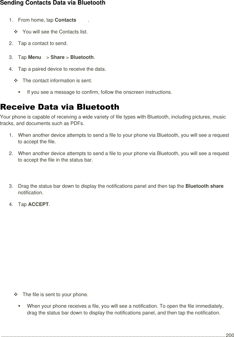  .................................................................................................................................................................. 200 Sending Contacts Data via Bluetooth 1.  From home, tap Contacts  .   You will see the Contacts list. 2.  Tap a contact to send. 3.  Tap Menu   &gt; Share &gt; Bluetooth.   4.  Tap a paired device to receive the data.   The contact information is sent.   If you see a message to confirm, follow the onscreen instructions. Receive Data via Bluetooth Your phone is capable of receiving a wide variety of file types with Bluetooth, including pictures, music tracks, and documents such as PDFs. 1.  When another device attempts to send a file to your phone via Bluetooth, you will see a request to accept the file. 2.  When another device attempts to send a file to your phone via Bluetooth, you will see a request to accept the file in the status bar.   3.  Drag the status bar down to display the notifications panel and then tap the Bluetooth share notification. 4.  Tap ACCEPT.     The file is sent to your phone.   When your phone receives a file, you will see a notification. To open the file immediately, drag the status bar down to display the notifications panel, and then tap the notification.  