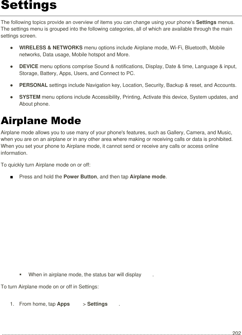  .................................................................................................................................................................. 202 Settings The following topics provide an overview of items you can change using your phone’s Settings menus. The settings menu is grouped into the following categories, all of which are available through the main settings screen. ● WIRELESS &amp; NETWORKS menu options include Airplane mode, Wi-Fi, Bluetooth, Mobile networks, Data usage, Mobile hotspot and More. ● DEVICE menu options comprise Sound &amp; notifications, Display, Date &amp; time, Language &amp; input, Storage, Battery, Apps, Users, and Connect to PC. ● PERSONAL settings include Navigation key, Location, Security, Backup &amp; reset, and Accounts. ● SYSTEM menu options include Accessibility, Printing, Activate this device, System updates, and About phone. Airplane Mode Airplane mode allows you to use many of your phone&apos;s features, such as Gallery, Camera, and Music, when you are on an airplane or in any other area where making or receiving calls or data is prohibited. When you set your phone to Airplane mode, it cannot send or receive any calls or access online information. To quickly turn Airplane mode on or off: ■ Press and hold the Power Button, and then tap Airplane mode.     When in airplane mode, the status bar will display  . To turn Airplane mode on or off in Settings: 1.  From home, tap Apps   &gt; Settings  . 
