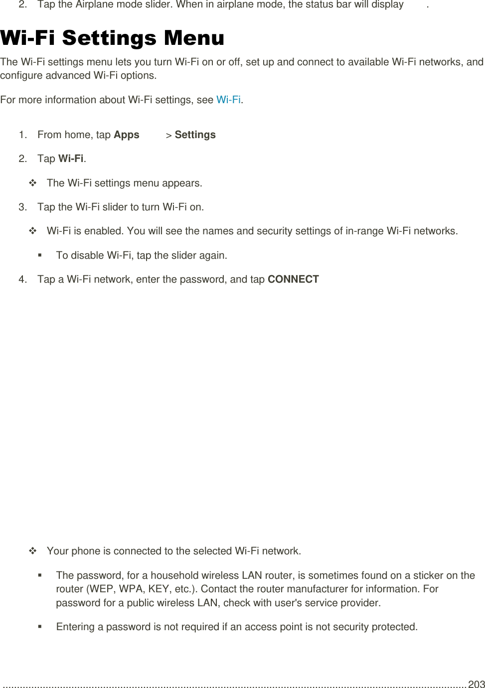  .................................................................................................................................................................. 203 2.  Tap the Airplane mode slider. When in airplane mode, the status bar will display  . Wi-Fi Settings Menu The Wi-Fi settings menu lets you turn Wi-Fi on or off, set up and connect to available Wi-Fi networks, and configure advanced Wi-Fi options. For more information about Wi-Fi settings, see Wi-Fi. 1.  From home, tap Apps   &gt; Settings    2.  Tap Wi-Fi.   The Wi-Fi settings menu appears. 3.  Tap the Wi-Fi slider to turn Wi-Fi on.   Wi-Fi is enabled. You will see the names and security settings of in-range Wi-Fi networks.   To disable Wi-Fi, tap the slider again. 4.  Tap a Wi-Fi network, enter the password, and tap CONNECT    Your phone is connected to the selected Wi-Fi network.   The password, for a household wireless LAN router, is sometimes found on a sticker on the router (WEP, WPA, KEY, etc.). Contact the router manufacturer for information. For password for a public wireless LAN, check with user&apos;s service provider.   Entering a password is not required if an access point is not security protected. 