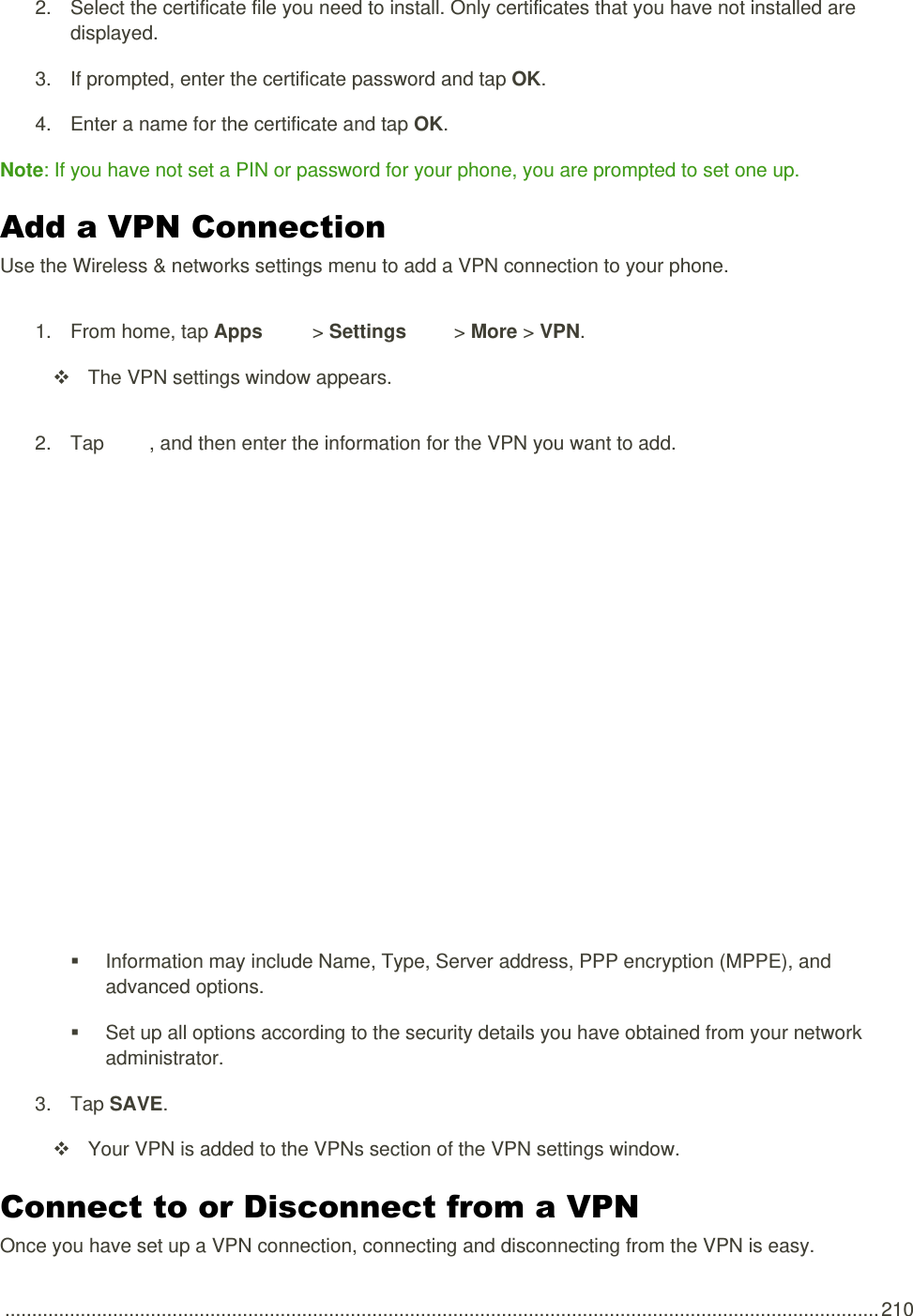  .................................................................................................................................................................. 210 2.  Select the certificate file you need to install. Only certificates that you have not installed are displayed. 3.  If prompted, enter the certificate password and tap OK. 4.  Enter a name for the certificate and tap OK. Note: If you have not set a PIN or password for your phone, you are prompted to set one up. Add a VPN Connection Use the Wireless &amp; networks settings menu to add a VPN connection to your phone. 1.  From home, tap Apps   &gt; Settings   &gt; More &gt; VPN.   The VPN settings window appears. 2.  Tap  , and then enter the information for the VPN you want to add.     Information may include Name, Type, Server address, PPP encryption (MPPE), and advanced options.   Set up all options according to the security details you have obtained from your network administrator. 3.  Tap SAVE.   Your VPN is added to the VPNs section of the VPN settings window. Connect to or Disconnect from a VPN Once you have set up a VPN connection, connecting and disconnecting from the VPN is easy. 