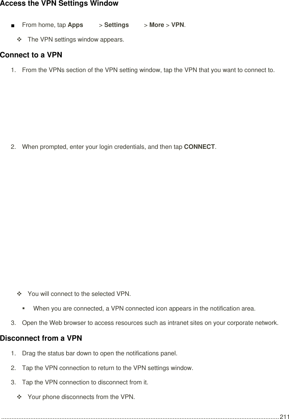  .................................................................................................................................................................. 211 Access the VPN Settings Window ■ From home, tap Apps   &gt; Settings   &gt; More &gt; VPN.   The VPN settings window appears. Connect to a VPN 1.  From the VPNs section of the VPN setting window, tap the VPN that you want to connect to.   2.  When prompted, enter your login credentials, and then tap CONNECT.      You will connect to the selected VPN.    When you are connected, a VPN connected icon appears in the notification area. 3.  Open the Web browser to access resources such as intranet sites on your corporate network. Disconnect from a VPN 1.  Drag the status bar down to open the notifications panel. 2.  Tap the VPN connection to return to the VPN settings window. 3.  Tap the VPN connection to disconnect from it.    Your phone disconnects from the VPN. 