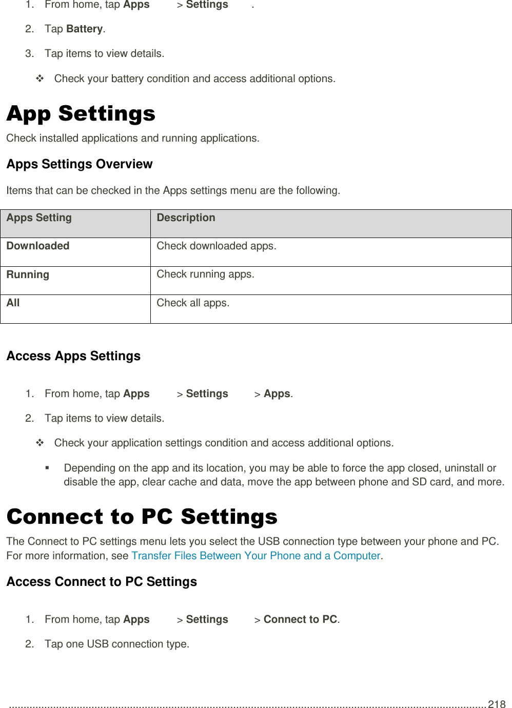  .................................................................................................................................................................. 218 1.  From home, tap Apps   &gt; Settings  .  2.  Tap Battery. 3.  Tap items to view details.    Check your battery condition and access additional options. App Settings Check installed applications and running applications.  Apps Settings Overview Items that can be checked in the Apps settings menu are the following.  Apps Setting Description Downloaded Check downloaded apps. Running Check running apps. All Check all apps.  Access Apps Settings 1.  From home, tap Apps   &gt; Settings   &gt; Apps. 2.  Tap items to view details.    Check your application settings condition and access additional options.   Depending on the app and its location, you may be able to force the app closed, uninstall or disable the app, clear cache and data, move the app between phone and SD card, and more. Connect to PC Settings The Connect to PC settings menu lets you select the USB connection type between your phone and PC. For more information, see Transfer Files Between Your Phone and a Computer. Access Connect to PC Settings 1.  From home, tap Apps   &gt; Settings   &gt; Connect to PC. 2.  Tap one USB connection type. 