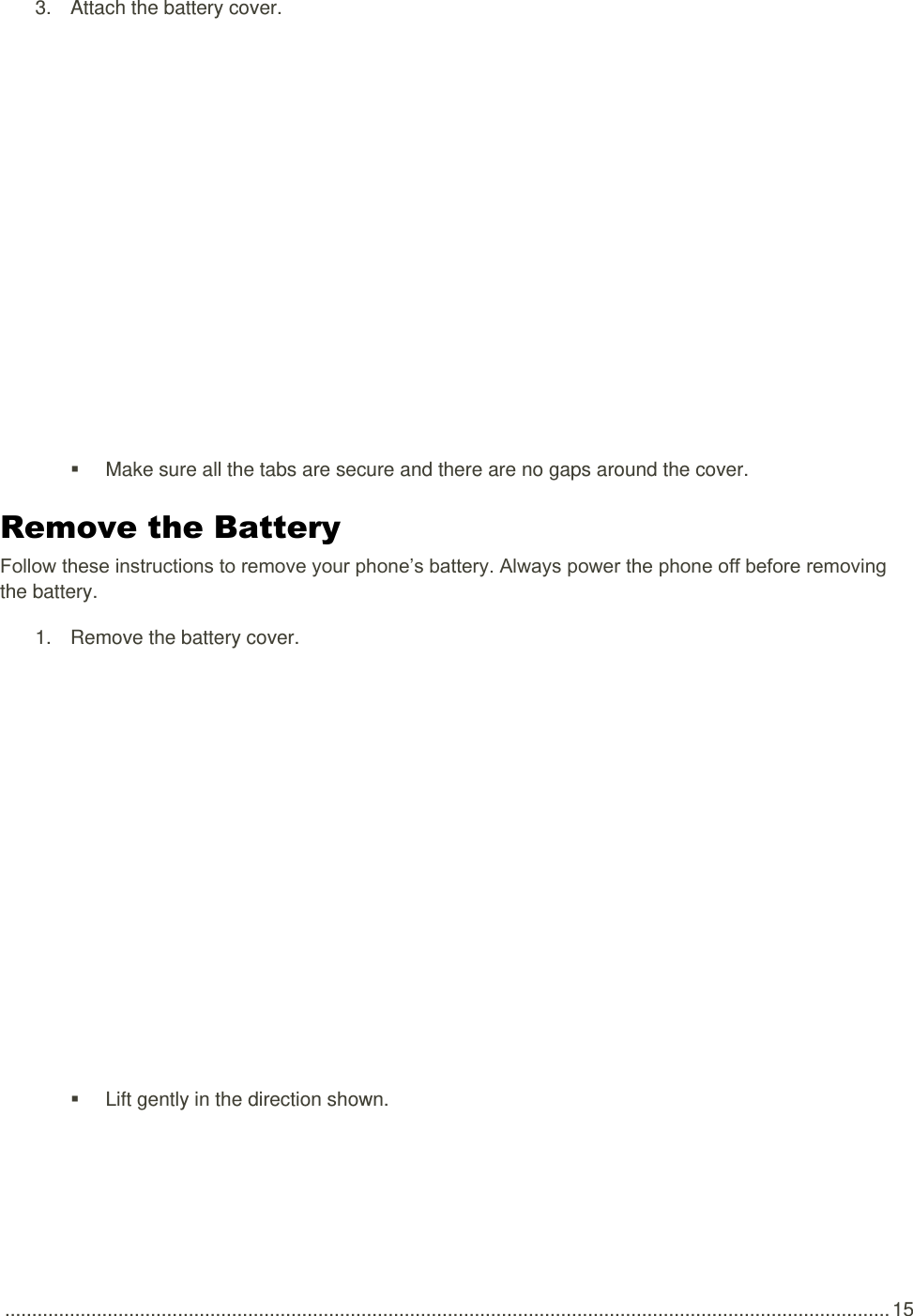  .................................................................................................................................................................... 15 3.  Attach the battery cover.     Make sure all the tabs are secure and there are no gaps around the cover. Remove the Battery Follow these instructions to remove your phone’s battery. Always power the phone off before removing the battery. 1.  Remove the battery cover.     Lift gently in the direction shown. 