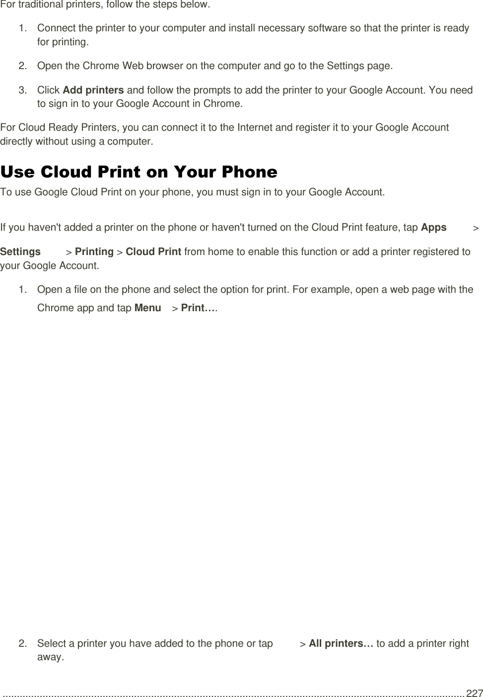  .................................................................................................................................................................. 227 For traditional printers, follow the steps below. 1.  Connect the printer to your computer and install necessary software so that the printer is ready for printing. 2.  Open the Chrome Web browser on the computer and go to the Settings page. 3.  Click Add printers and follow the prompts to add the printer to your Google Account. You need to sign in to your Google Account in Chrome. For Cloud Ready Printers, you can connect it to the Internet and register it to your Google Account directly without using a computer. Use Cloud Print on Your Phone To use Google Cloud Print on your phone, you must sign in to your Google Account. If you haven&apos;t added a printer on the phone or haven&apos;t turned on the Cloud Print feature, tap Apps   &gt; Settings   &gt; Printing &gt; Cloud Print from home to enable this function or add a printer registered to your Google Account. 1.  Open a file on the phone and select the option for print. For example, open a web page with the Chrome app and tap Menu   &gt; Print….   2.  Select a printer you have added to the phone or tap   &gt; All printers… to add a printer right away. 