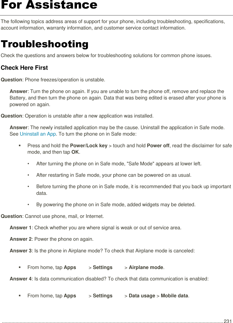  .................................................................................................................................................................. 231 For Assistance The following topics address areas of support for your phone, including troubleshooting, specifications, account information, warranty information, and customer service contact information. Troubleshooting Check the questions and answers below for troubleshooting solutions for common phone issues. Check Here First Question: Phone freezes/operation is unstable. Answer: Turn the phone on again. If you are unable to turn the phone off, remove and replace the Battery, and then turn the phone on again. Data that was being edited is erased after your phone is powered on again. Question: Operation is unstable after a new application was installed. Answer: The newly installed application may be the cause. Uninstall the application in Safe mode. See Uninstall an App. To turn the phone on in Safe mode:   Press and hold the Power/Lock key &gt; touch and hold Power off, read the disclaimer for safe mode, and then tap OK. •  After turning the phone on in Safe mode, &quot;Safe Mode&quot; appears at lower left. •  After restarting in Safe mode, your phone can be powered on as usual. •  Before turning the phone on in Safe mode, it is recommended that you back up important data. •  By powering the phone on in Safe mode, added widgets may be deleted. Question: Cannot use phone, mail, or Internet. Answer 1: Check whether you are where signal is weak or out of service area. Answer 2: Power the phone on again. Answer 3: Is the phone in Airplane mode? To check that Airplane mode is canceled:   From home, tap Apps   &gt; Settings   &gt; Airplane mode. Answer 4: Is data communication disabled? To check that data communication is enabled:   From home, tap Apps   &gt; Settings   &gt; Data usage &gt; Mobile data. 