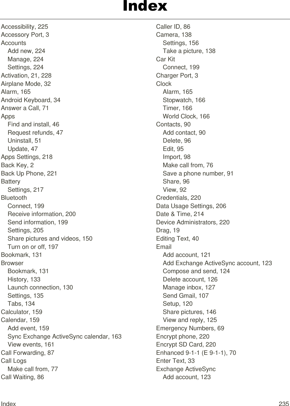 Index  235 Index Accessibility, 225 Accessory Port, 3 Accounts Add new, 224 Manage, 224 Settings, 224 Activation, 21, 228 Airplane Mode, 32 Alarm, 165 Android Keyboard, 34 Answer a Call, 71 Apps Find and install, 46 Request refunds, 47 Uninstall, 51 Update, 47 Apps Settings, 218 Back Key, 2 Back Up Phone, 221 Battery Settings, 217 Bluetooth Connect, 199 Receive information, 200 Send information, 199 Settings, 205 Share pictures and videos, 150 Turn on or off, 197 Bookmark, 131 Browser Bookmark, 131 History, 133 Launch connection, 130 Settings, 135 Tabs, 134 Calculator, 159 Calendar, 159 Add event, 159 Sync Exchange ActiveSync calendar, 163 View events, 161 Call Forwarding, 87 Call Logs Make call from, 77 Call Waiting, 86 Caller ID, 86 Camera, 138 Settings, 156 Take a picture, 138 Car Kit Connect, 199 Charger Port, 3 Clock Alarm, 165 Stopwatch, 166 Timer, 166 World Clock, 166 Contacts, 90 Add contact, 90 Delete, 96 Edit, 95 Import, 98 Make call from, 76 Save a phone number, 91 Share, 96 View, 92 Credentials, 220 Data Usage Settings, 206 Date &amp; Time, 214 Device Administrators, 220 Drag, 19 Editing Text, 40 Email Add account, 121 Add Exchange ActiveSync account, 123 Compose and send, 124 Delete account, 126 Manage inbox, 127 Send Gmail, 107 Setup, 120 Share pictures, 146 View and reply, 125 Emergency Numbers, 69 Encrypt phone, 220 Encrypt SD Card, 220 Enhanced 9-1-1 (E 9-1-1), 70 Enter Text, 33 Exchange ActiveSync Add account, 123 