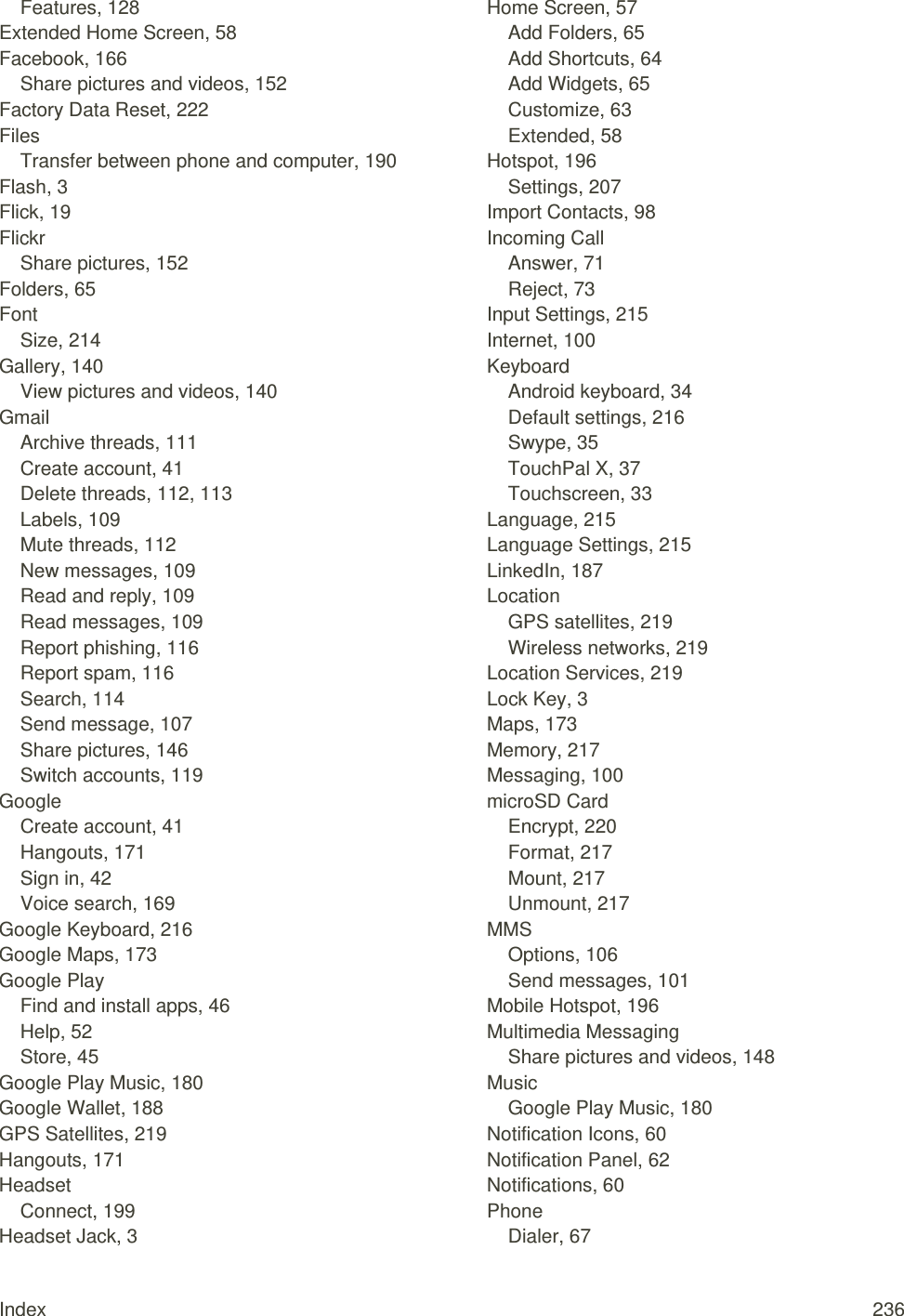 Index  236 Features, 128 Extended Home Screen, 58 Facebook, 166 Share pictures and videos, 152 Factory Data Reset, 222 Files Transfer between phone and computer, 190 Flash, 3 Flick, 19 Flickr Share pictures, 152 Folders, 65 Font Size, 214 Gallery, 140 View pictures and videos, 140 Gmail Archive threads, 111 Create account, 41 Delete threads, 112, 113 Labels, 109 Mute threads, 112 New messages, 109 Read and reply, 109 Read messages, 109 Report phishing, 116 Report spam, 116 Search, 114 Send message, 107 Share pictures, 146 Switch accounts, 119 Google Create account, 41 Hangouts, 171 Sign in, 42 Voice search, 169 Google Keyboard, 216 Google Maps, 173 Google Play Find and install apps, 46 Help, 52 Store, 45 Google Play Music, 180 Google Wallet, 188 GPS Satellites, 219 Hangouts, 171 Headset Connect, 199 Headset Jack, 3 Home Screen, 57 Add Folders, 65 Add Shortcuts, 64 Add Widgets, 65 Customize, 63 Extended, 58 Hotspot, 196 Settings, 207 Import Contacts, 98 Incoming Call Answer, 71 Reject, 73 Input Settings, 215 Internet, 100 Keyboard Android keyboard, 34 Default settings, 216 Swype, 35 TouchPal X, 37 Touchscreen, 33 Language, 215 Language Settings, 215 LinkedIn, 187 Location GPS satellites, 219 Wireless networks, 219 Location Services, 219 Lock Key, 3 Maps, 173 Memory, 217 Messaging, 100 microSD Card Encrypt, 220 Format, 217 Mount, 217 Unmount, 217 MMS Options, 106 Send messages, 101 Mobile Hotspot, 196 Multimedia Messaging Share pictures and videos, 148 Music Google Play Music, 180 Notification Icons, 60 Notification Panel, 62 Notifications, 60 Phone Dialer, 67 