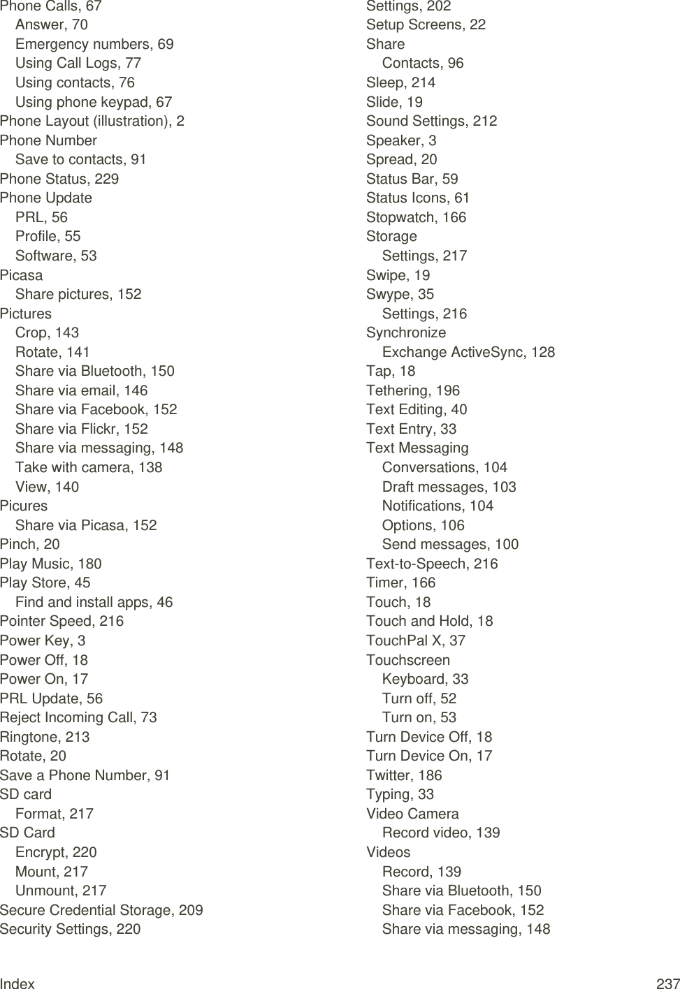 Index  237 Phone Calls, 67 Answer, 70 Emergency numbers, 69 Using Call Logs, 77 Using contacts, 76 Using phone keypad, 67 Phone Layout (illustration), 2 Phone Number Save to contacts, 91 Phone Status, 229 Phone Update PRL, 56 Profile, 55 Software, 53 Picasa Share pictures, 152 Pictures Crop, 143 Rotate, 141 Share via Bluetooth, 150 Share via email, 146 Share via Facebook, 152 Share via Flickr, 152 Share via messaging, 148 Take with camera, 138 View, 140 Picures Share via Picasa, 152 Pinch, 20 Play Music, 180 Play Store, 45 Find and install apps, 46 Pointer Speed, 216 Power Key, 3 Power Off, 18 Power On, 17 PRL Update, 56 Reject Incoming Call, 73 Ringtone, 213 Rotate, 20 Save a Phone Number, 91 SD card Format, 217 SD Card Encrypt, 220 Mount, 217 Unmount, 217 Secure Credential Storage, 209 Security Settings, 220 Settings, 202 Setup Screens, 22 Share Contacts, 96 Sleep, 214 Slide, 19 Sound Settings, 212 Speaker, 3 Spread, 20 Status Bar, 59 Status Icons, 61 Stopwatch, 166 Storage Settings, 217 Swipe, 19 Swype, 35 Settings, 216 Synchronize Exchange ActiveSync, 128 Tap, 18 Tethering, 196 Text Editing, 40 Text Entry, 33 Text Messaging Conversations, 104 Draft messages, 103 Notifications, 104 Options, 106 Send messages, 100 Text-to-Speech, 216 Timer, 166 Touch, 18 Touch and Hold, 18 TouchPal X, 37 Touchscreen Keyboard, 33 Turn off, 52 Turn on, 53 Turn Device Off, 18 Turn Device On, 17 Twitter, 186 Typing, 33 Video Camera Record video, 139 Videos Record, 139 Share via Bluetooth, 150 Share via Facebook, 152 Share via messaging, 148 