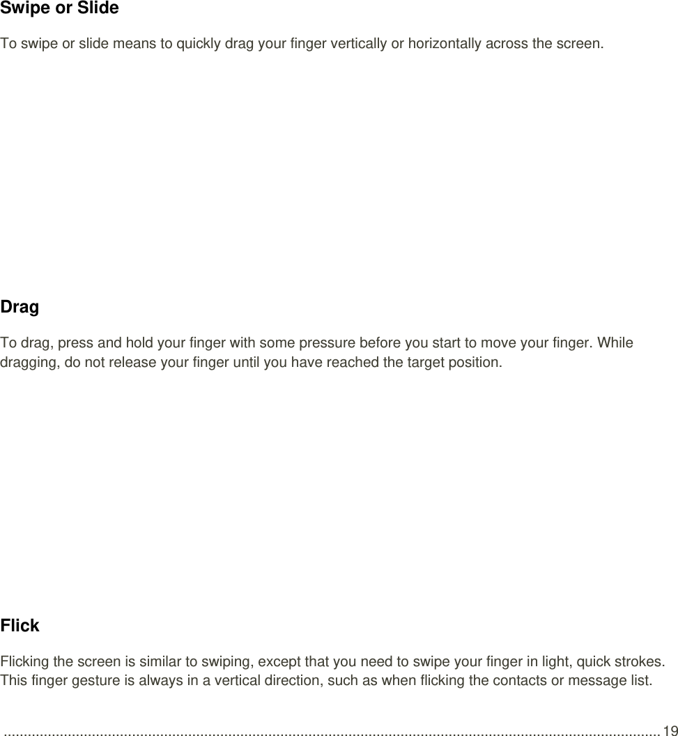  .................................................................................................................................................................... 19   Swipe or Slide To swipe or slide means to quickly drag your finger vertically or horizontally across the screen.   Drag To drag, press and hold your finger with some pressure before you start to move your finger. While dragging, do not release your finger until you have reached the target position.   Flick Flicking the screen is similar to swiping, except that you need to swipe your finger in light, quick strokes. This finger gesture is always in a vertical direction, such as when flicking the contacts or message list. 