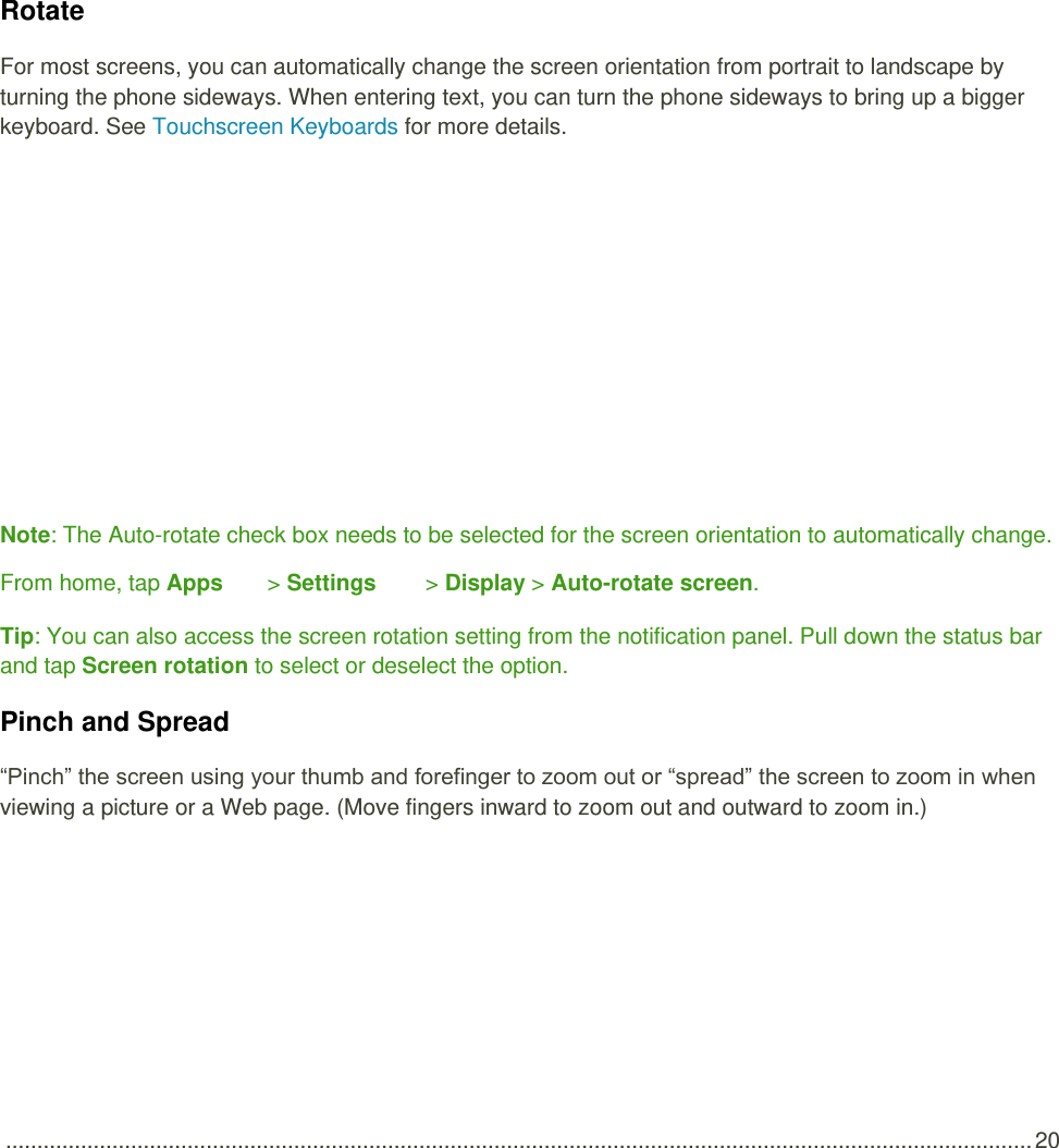  .................................................................................................................................................................... 20   Rotate For most screens, you can automatically change the screen orientation from portrait to landscape by turning the phone sideways. When entering text, you can turn the phone sideways to bring up a bigger keyboard. See Touchscreen Keyboards for more details.   Note: The Auto-rotate check box needs to be selected for the screen orientation to automatically change. From home, tap Apps   &gt; Settings   &gt; Display &gt; Auto-rotate screen. Tip: You can also access the screen rotation setting from the notification panel. Pull down the status bar and tap Screen rotation to select or deselect the option. Pinch and Spread “Pinch” the screen using your thumb and forefinger to zoom out or “spread” the screen to zoom in when viewing a picture or a Web page. (Move fingers inward to zoom out and outward to zoom in.) 