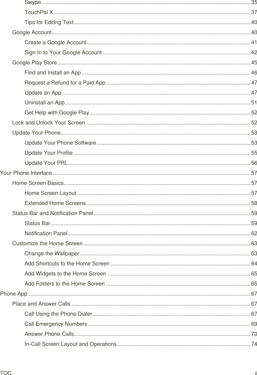 TOC ii Swype ......................................................................................................................................... 35 TouchPal X.................................................................................................................................. 37 Tips for Editing Text .................................................................................................................... 40 Google Account ................................................................................................................................... 40 Create a Google Account ............................................................................................................ 41 Sign In to Your Google Account ................................................................................................. 42 Google Play Store ............................................................................................................................... 45 Find and Install an App ............................................................................................................... 46 Request a Refund for a Paid App ............................................................................................... 47 Update an App ............................................................................................................................ 47 Uninstall an App .......................................................................................................................... 51 Get Help with Google Play .......................................................................................................... 52 Lock and Unlock Your Screen ............................................................................................................ 52 Update Your Phone............................................................................................................................. 53 Update Your Phone Software ..................................................................................................... 53 Update Your Profile ..................................................................................................................... 55 Update Your PRL ........................................................................................................................ 56 Your Phone Interface .................................................................................................................................. 57 Home Screen Basics........................................................................................................................... 57 Home Screen Layout .................................................................................................................. 57 Extended Home Screens ............................................................................................................ 58 Status Bar and Notification Panel ....................................................................................................... 59 Status Bar ................................................................................................................................... 59 Notification Panel ........................................................................................................................ 62 Customize the Home Screen .............................................................................................................. 63 Change the Wallpaper ................................................................................................................ 63 Add Shortcuts to the Home Screen ............................................................................................ 64 Add Widgets to the Home Screen .............................................................................................. 65 Add Folders to the Home Screen ............................................................................................... 65 Phone App .................................................................................................................................................. 67 Place and Answer Calls ...................................................................................................................... 67 Call Using the Phone Dialer ........................................................................................................ 67 Call Emergency Numbers ........................................................................................................... 69 Answer Phone Calls .................................................................................................................... 70 In-Call Screen Layout and Operations ........................................................................................ 74 