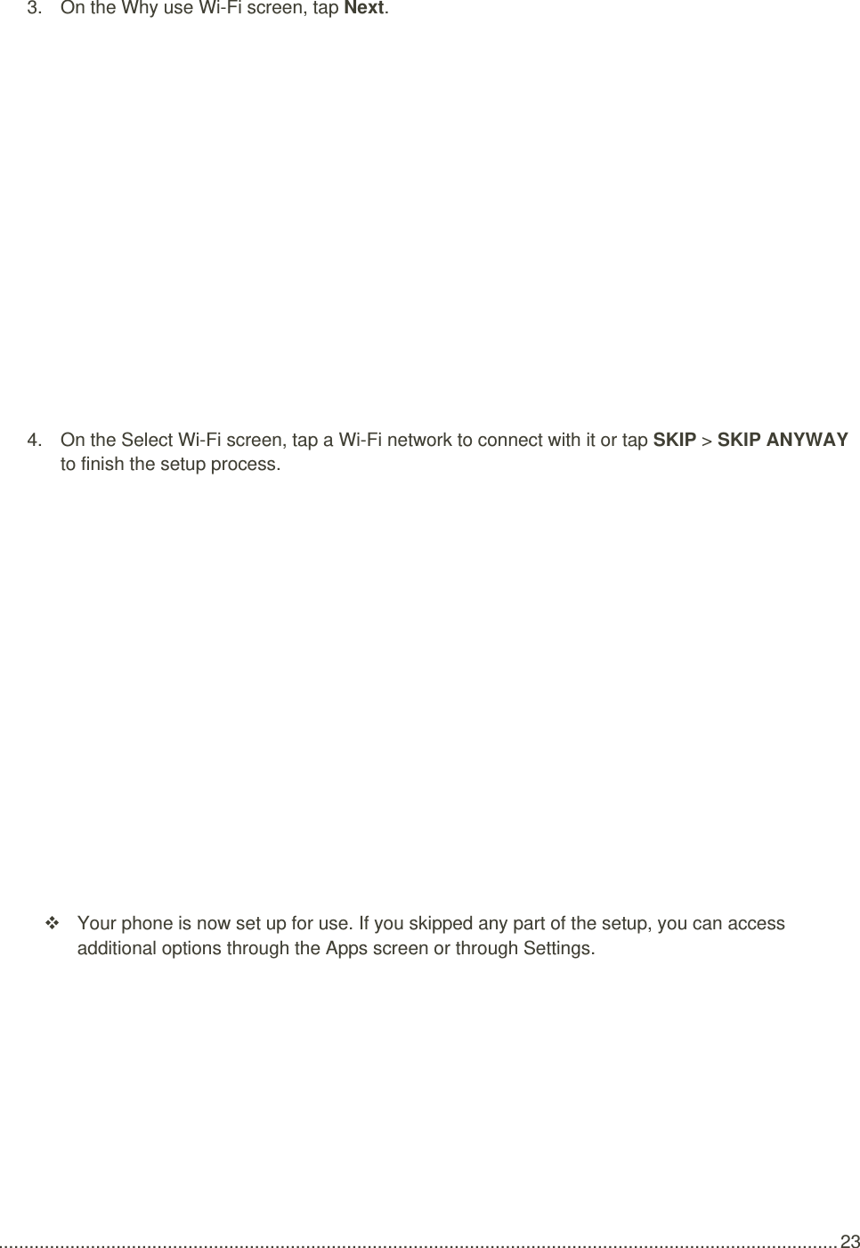  .................................................................................................................................................................... 23 3.  On the Why use Wi-Fi screen, tap Next.  4.  On the Select Wi-Fi screen, tap a Wi-Fi network to connect with it or tap SKIP &gt; SKIP ANYWAY to finish the setup process.       Your phone is now set up for use. If you skipped any part of the setup, you can access additional options through the Apps screen or through Settings. 