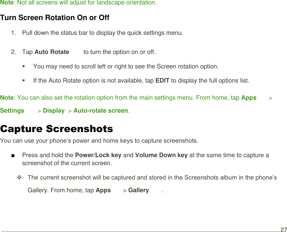  .................................................................................................................................................................... 27  Note: Not all screens will adjust for landscape orientation. Turn Screen Rotation On or Off  1.  Pull down the status bar to display the quick settings menu.  2.  Tap Auto Rotate   to turn the option on or off.     You may need to scroll left or right to see the Screen rotation option.    If the Auto Rotate option is not available, tap EDIT to display the full options list.  Note: You can also set the rotation option from the main settings menu. From home, tap Apps   &gt; Settings   &gt; Display  &gt; Auto-rotate screen. Capture Screenshots You can use your phone’s power and home keys to capture screenshots. ■ Press and hold the Power/Lock key and Volume Down key at the same time to capture a screenshot of the current screen.  The current screenshot will be captured and stored in the Screenshots album in the phone’s Gallery. From home, tap Apps   &gt; Gallery  . 