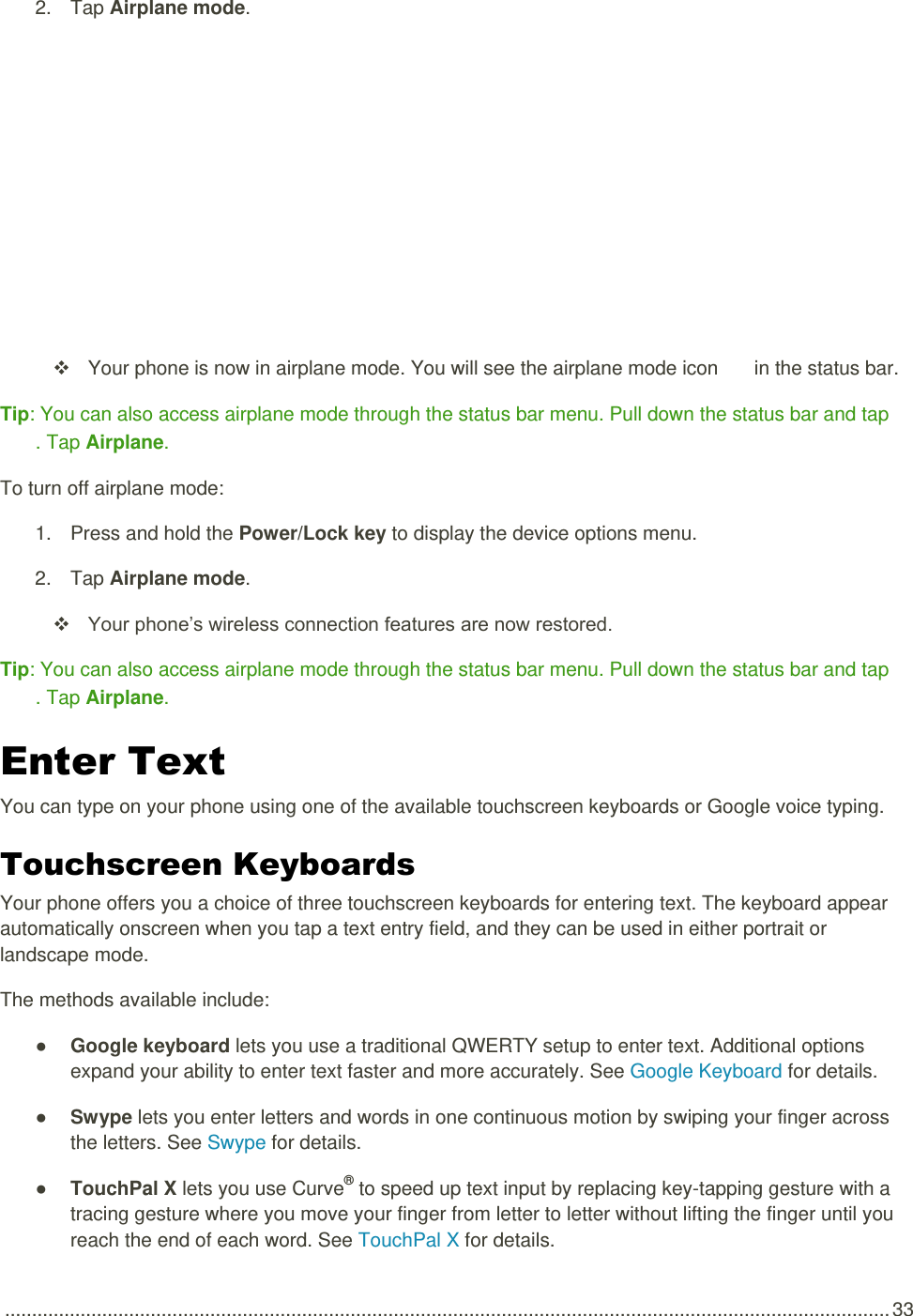  .................................................................................................................................................................... 33 2.  Tap Airplane mode.     Your phone is now in airplane mode. You will see the airplane mode icon   in the status bar. Tip: You can also access airplane mode through the status bar menu. Pull down the status bar and tap . Tap Airplane. To turn off airplane mode: 1.  Press and hold the Power/Lock key to display the device options menu.  2.  Tap Airplane mode.   Your phone’s wireless connection features are now restored. Tip: You can also access airplane mode through the status bar menu. Pull down the status bar and tap . Tap Airplane. Enter Text  You can type on your phone using one of the available touchscreen keyboards or Google voice typing. Touchscreen Keyboards  Your phone offers you a choice of three touchscreen keyboards for entering text. The keyboard appear automatically onscreen when you tap a text entry field, and they can be used in either portrait or landscape mode.  The methods available include: ● Google keyboard lets you use a traditional QWERTY setup to enter text. Additional options expand your ability to enter text faster and more accurately. See Google Keyboard for details. ● Swype lets you enter letters and words in one continuous motion by swiping your finger across the letters. See Swype for details. ● TouchPal X lets you use Curve® to speed up text input by replacing key-tapping gesture with a tracing gesture where you move your finger from letter to letter without lifting the finger until you reach the end of each word. See TouchPal X for details. 