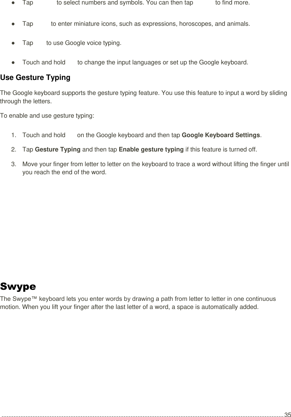  .................................................................................................................................................................... 35 ●  Tap   to select numbers and symbols. You can then tap   to find more. ●  Tap    to enter miniature icons, such as expressions, horoscopes, and animals. ●  Tap    to use Google voice typing. ●  Touch and hold   to change the input languages or set up the Google keyboard. Use Gesture Typing The Google keyboard supports the gesture typing feature. You use this feature to input a word by sliding through the letters. To enable and use gesture typing: 1.  Touch and hold   on the Google keyboard and then tap Google Keyboard Settings. 2.  Tap Gesture Typing and then tap Enable gesture typing if this feature is turned off. 3.  Move your finger from letter to letter on the keyboard to trace a word without lifting the finger until you reach the end of the word.  Swype  The Swype™ keyboard lets you enter words by drawing a path from letter to letter in one continuous motion. When you lift your finger after the last letter of a word, a space is automatically added. 