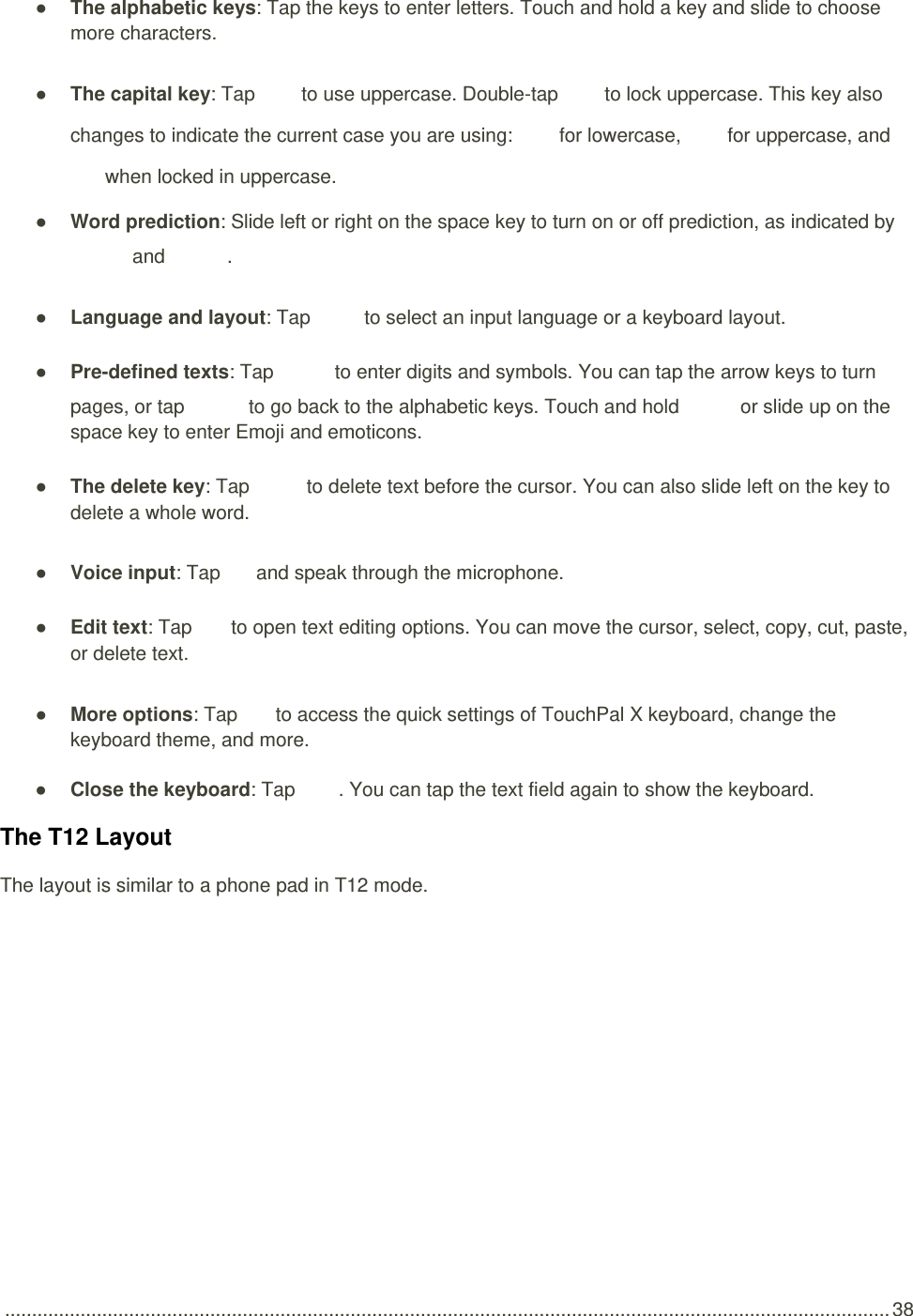  .................................................................................................................................................................... 38 ● The alphabetic keys: Tap the keys to enter letters. Touch and hold a key and slide to choose more characters. ● The capital key: Tap   to use uppercase. Double-tap   to lock uppercase. This key also changes to indicate the current case you are using:   for lowercase,   for uppercase, and  when locked in uppercase. ● Word prediction: Slide left or right on the space key to turn on or off prediction, as indicated by  and  . ● Language and layout: Tap   to select an input language or a keyboard layout. ● Pre-defined texts: Tap   to enter digits and symbols. You can tap the arrow keys to turn pages, or tap   to go back to the alphabetic keys. Touch and hold   or slide up on the space key to enter Emoji and emoticons. ● The delete key: Tap    to delete text before the cursor. You can also slide left on the key to delete a whole word. ● Voice input: Tap   and speak through the microphone. ● Edit text: Tap   to open text editing options. You can move the cursor, select, copy, cut, paste, or delete text. ● More options: Tap   to access the quick settings of TouchPal X keyboard, change the keyboard theme, and more. ● Close the keyboard: Tap  . You can tap the text field again to show the keyboard. The T12 Layout The layout is similar to a phone pad in T12 mode.  