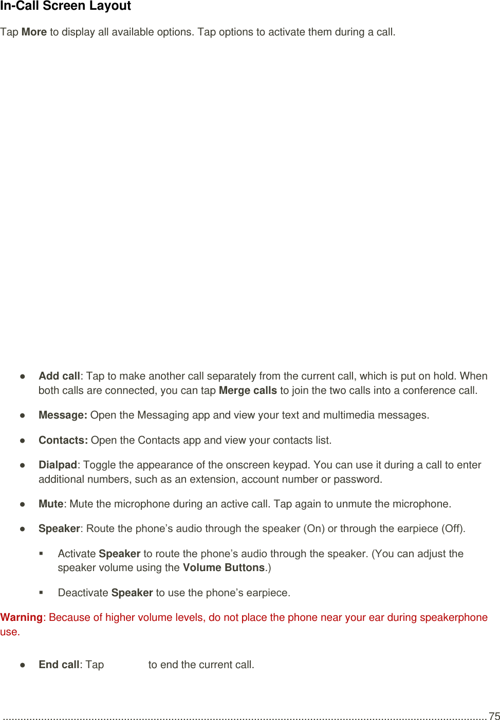  .................................................................................................................................................................... 75 In-Call Screen Layout Tap More to display all available options. Tap options to activate them during a call.      ● Add call: Tap to make another call separately from the current call, which is put on hold. When both calls are connected, you can tap Merge calls to join the two calls into a conference call. ● Message: Open the Messaging app and view your text and multimedia messages. ● Contacts: Open the Contacts app and view your contacts list. ● Dialpad: Toggle the appearance of the onscreen keypad. You can use it during a call to enter additional numbers, such as an extension, account number or password. ● Mute: Mute the microphone during an active call. Tap again to unmute the microphone. ● Speaker: Route the phone’s audio through the speaker (On) or through the earpiece (Off).    Activate Speaker to route the phone’s audio through the speaker. (You can adjust the speaker volume using the Volume Buttons.)    Deactivate Speaker to use the phone’s earpiece. Warning: Because of higher volume levels, do not place the phone near your ear during speakerphone use. ● End call: Tap   to end the current call. 