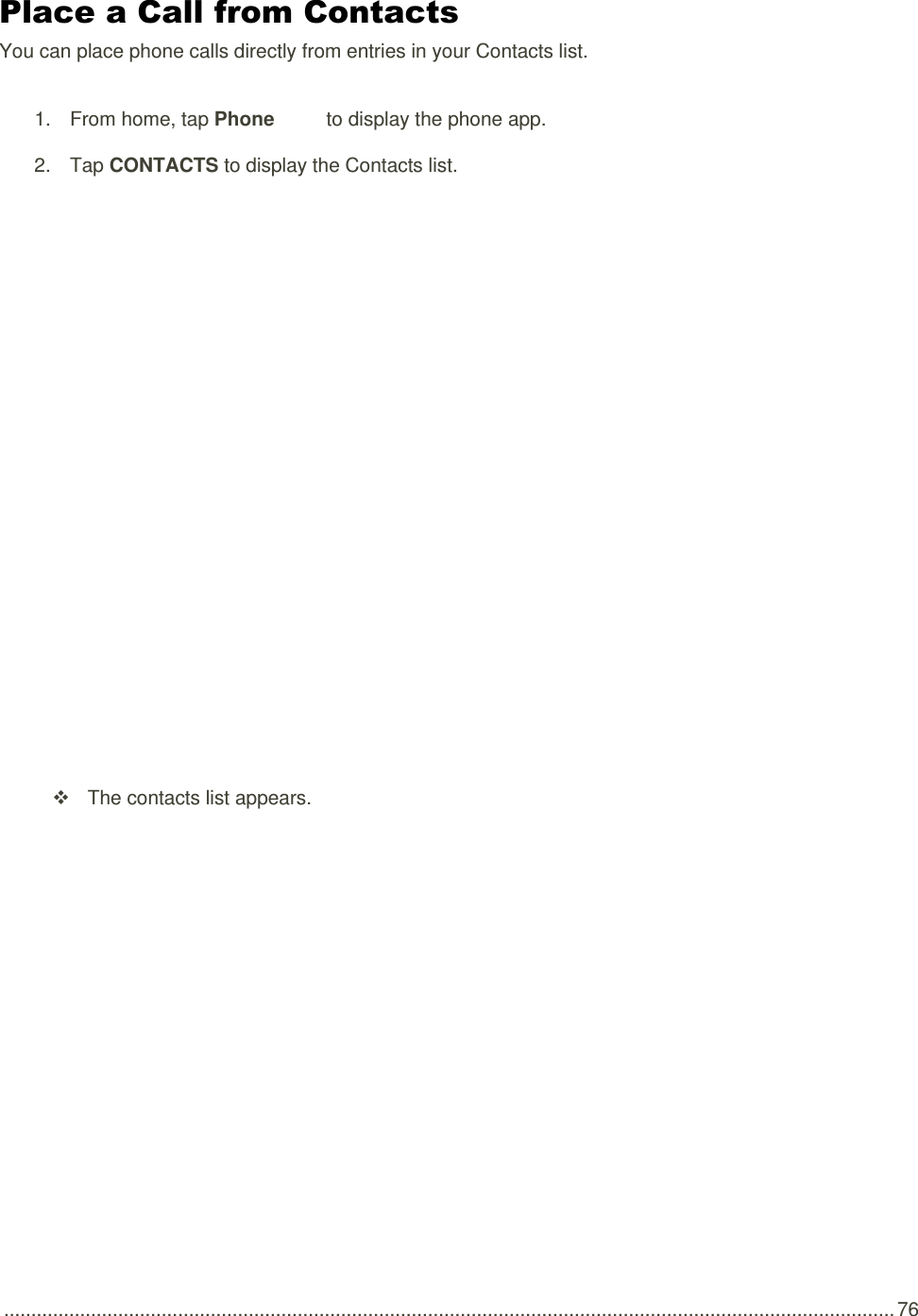  .................................................................................................................................................................... 76 Place a Call from Contacts You can place phone calls directly from entries in your Contacts list. 1.  From home, tap Phone   to display the phone app.  2.  Tap CONTACTS to display the Contacts list.      The contacts list appears. 