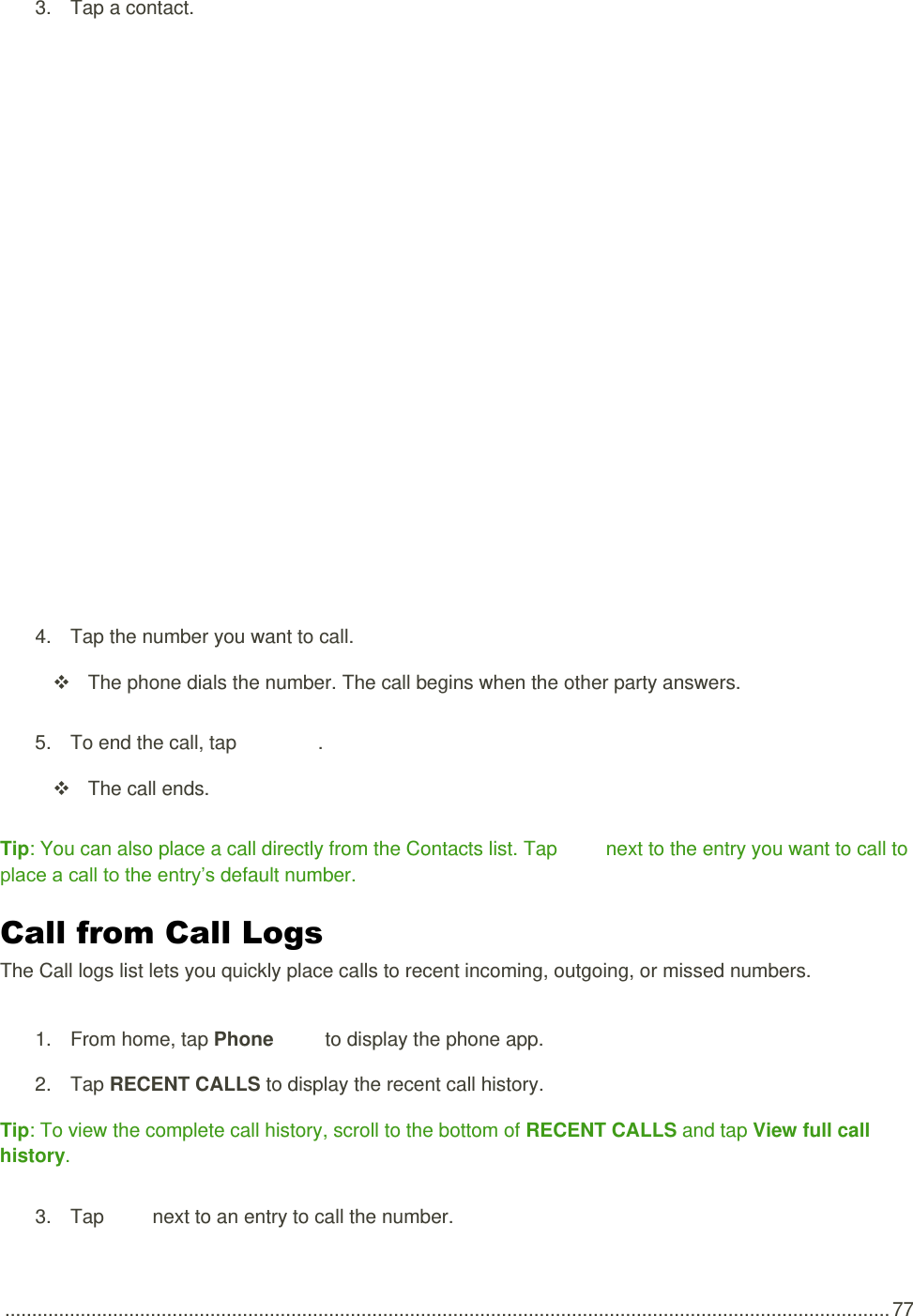  .................................................................................................................................................................... 77 3.  Tap a contact.    4.  Tap the number you want to call.   The phone dials the number. The call begins when the other party answers. 5.  To end the call, tap   .   The call ends. Tip: You can also place a call directly from the Contacts list. Tap   next to the entry you want to call to place a call to the entry’s default number. Call from Call Logs The Call logs list lets you quickly place calls to recent incoming, outgoing, or missed numbers. 1.  From home, tap Phone   to display the phone app.  2.  Tap RECENT CALLS to display the recent call history. Tip: To view the complete call history, scroll to the bottom of RECENT CALLS and tap View full call history. 3.  Tap   next to an entry to call the number. 