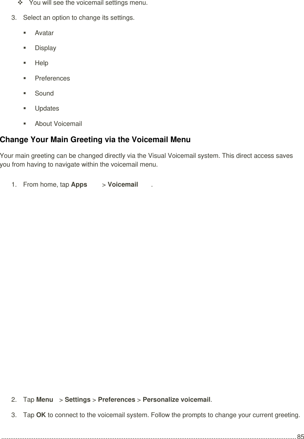  .................................................................................................................................................................... 85   You will see the voicemail settings menu. 3.  Select an option to change its settings.    Avatar   Display   Help   Preferences   Sound   Updates   About Voicemail Change Your Main Greeting via the Voicemail Menu Your main greeting can be changed directly via the Visual Voicemail system. This direct access saves you from having to navigate within the voicemail menu. 1.  From home, tap Apps   &gt; Voicemail .    2.  Tap Menu   &gt; Settings &gt; Preferences &gt; Personalize voicemail. 3.  Tap OK to connect to the voicemail system. Follow the prompts to change your current greeting. 