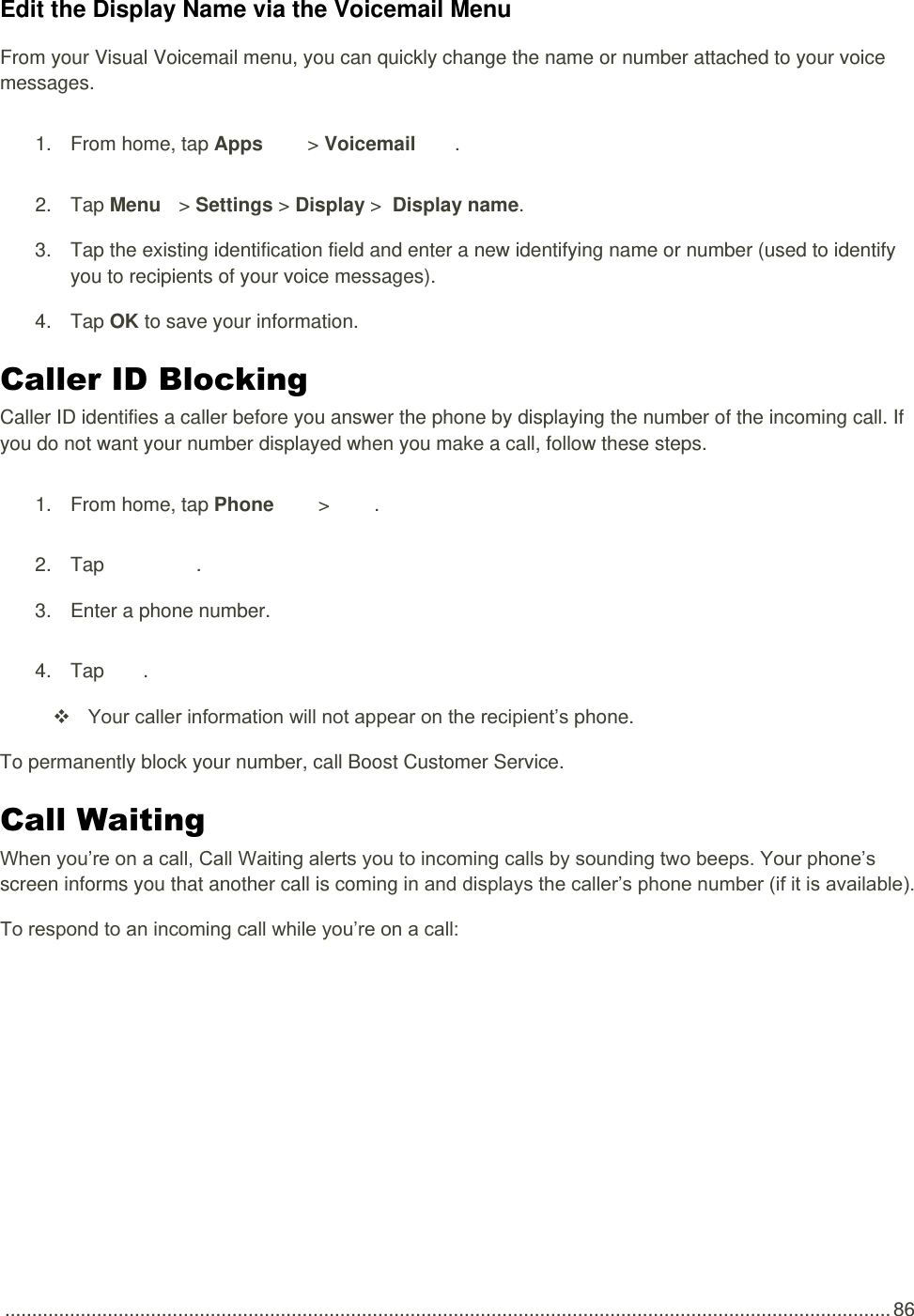  .................................................................................................................................................................... 86 Edit the Display Name via the Voicemail Menu From your Visual Voicemail menu, you can quickly change the name or number attached to your voice messages. 1.  From home, tap Apps   &gt; Voicemail  . 2.  Tap Menu   &gt; Settings &gt; Display &gt;  Display name. 3.  Tap the existing identification field and enter a new identifying name or number (used to identify you to recipients of your voice messages). 4.  Tap OK to save your information. Caller ID Blocking  Caller ID identifies a caller before you answer the phone by displaying the number of the incoming call. If you do not want your number displayed when you make a call, follow these steps. 1.  From home, tap Phone   &gt;   . 2.  Tap       . 3.  Enter a phone number. 4.  Tap  .  Your caller information will not appear on the recipient’s phone. To permanently block your number, call Boost Customer Service. Call Waiting  When you’re on a call, Call Waiting alerts you to incoming calls by sounding two beeps. Your phone’s screen informs you that another call is coming in and displays the caller’s phone number (if it is available). To respond to an incoming call while you’re on a call: 