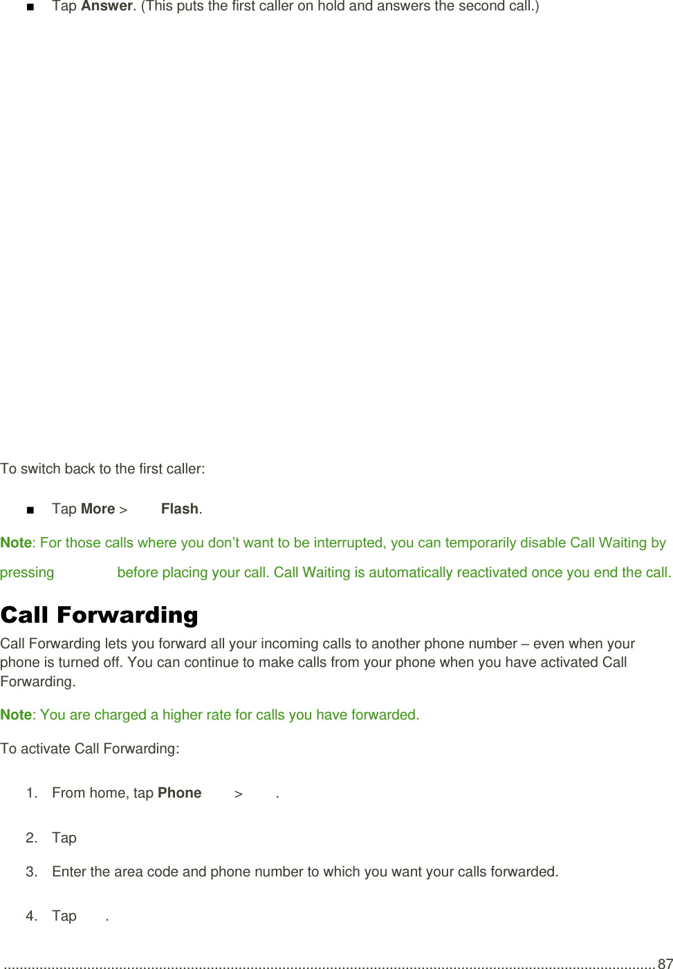  .................................................................................................................................................................... 87 ■ Tap Answer. (This puts the first caller on hold and answers the second call.)   To switch back to the first caller: ■ Tap More &gt;   Flash. Note: For those calls where you don’t want to be interrupted, you can temporarily disable Call Waiting by pressing      before placing your call. Call Waiting is automatically reactivated once you end the call. Call Forwarding  Call Forwarding lets you forward all your incoming calls to another phone number – even when your phone is turned off. You can continue to make calls from your phone when you have activated Call Forwarding. Note: You are charged a higher rate for calls you have forwarded. To activate Call Forwarding: 1.  From home, tap Phone   &gt;   . 2.  Tap       3.  Enter the area code and phone number to which you want your calls forwarded. 4.  Tap  .  