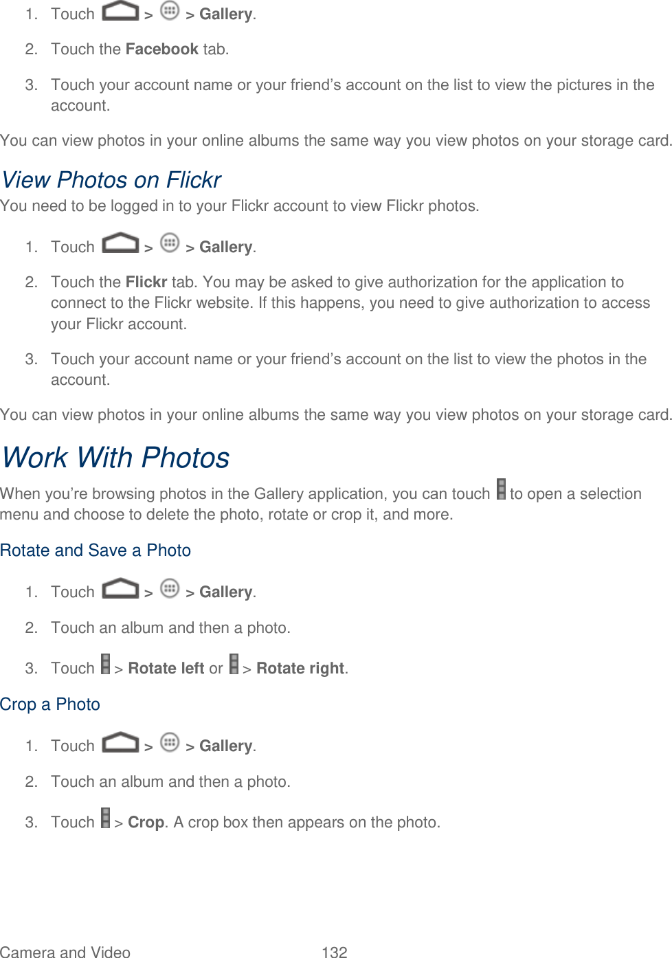 Camera and Video  132   1.  Touch   &gt;   &gt; Gallery. 2.  Touch the Facebook tab. 3.  Touch your account name or your friend’s account on the list to view the pictures in the account. You can view photos in your online albums the same way you view photos on your storage card. View Photos on Flickr You need to be logged in to your Flickr account to view Flickr photos. 1.  Touch   &gt;   &gt; Gallery. 2.  Touch the Flickr tab. You may be asked to give authorization for the application to connect to the Flickr website. If this happens, you need to give authorization to access your Flickr account. 3.  Touch your account name or your friend’s account on the list to view the photos in the account. You can view photos in your online albums the same way you view photos on your storage card. Work With Photos When you’re browsing photos in the Gallery application, you can touch   to open a selection menu and choose to delete the photo, rotate or crop it, and more. Rotate and Save a Photo 1.  Touch   &gt;   &gt; Gallery. 2.  Touch an album and then a photo. 3.  Touch   &gt; Rotate left or   &gt; Rotate right. Crop a Photo 1.  Touch   &gt;   &gt; Gallery. 2.  Touch an album and then a photo. 3.  Touch   &gt; Crop. A crop box then appears on the photo. 