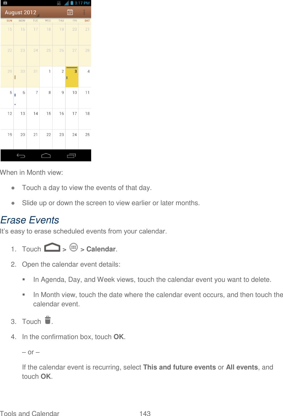Tools and Calendar  143    When in Month view: ● Touch a day to view the events of that day. ● Slide up or down the screen to view earlier or later months. Erase Events It’s easy to erase scheduled events from your calendar. 1.  Touch   &gt;   &gt; Calendar. 2.  Open the calendar event details:   In Agenda, Day, and Week views, touch the calendar event you want to delete.   In Month view, touch the date where the calendar event occurs, and then touch the calendar event. 3.  Touch  .  4.  In the confirmation box, touch OK. – or – If the calendar event is recurring, select This and future events or All events, and touch OK. 