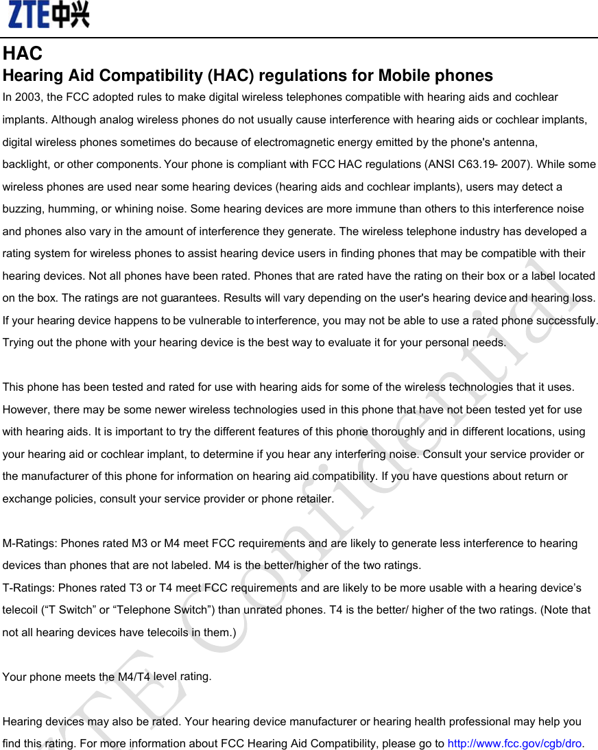                                               HAC Hearing Aid Compatibility (HAC) regulations for Mobile phones In 2003, the FCC adopted rules to make digital wireless telephones compatible with hearing aids and cochlear implants. Although analog wireless phones do not usually cause interference with hearing aids or cochlear implants, digital wireless phones sometimes do because of electromagnetic energy emitted by the phone&apos;s antenna, backlight, or other components. Your phone is compliant with FCC HAC regulations (ANSI C63.19- 2007). While some wireless phones are used near some hearing devices (hearing aids and cochlear implants), users may detect a buzzing, humming, or whining noise. Some hearing devices are more immune than others to this interference noise and phones also vary in the amount of interference they generate. The wireless telephone industry has developed a rating system for wireless phones to assist hearing device users in finding phones that may be compatible with their hearing devices. Not all phones have been rated. Phones that are rated have the rating on their box or a label located on the box. The ratings are not guarantees. Results will vary depending on the user&apos;s hearing device and hearing loss. If your hearing device happens to be vulnerable to interference, you may not be able to use a rated phone successfully. Trying out the phone with your hearing device is the best way to evaluate it for your personal needs.  This phone has been tested and rated for use with hearing aids for some of the wireless technologies that it uses. However, there may be some newer wireless technologies used in this phone that have not been tested yet for use with hearing aids. It is important to try the different features of this phone thoroughly and in different locations, using your hearing aid or cochlear implant, to determine if you hear any interfering noise. Consult your service provider or the manufacturer of this phone for information on hearing aid compatibility. If you have questions about return or exchange policies, consult your service provider or phone retailer.  M-Ratings: Phones rated M3 or M4 meet FCC requirements and are likely to generate less interference to hearing devices than phones that are not labeled. M4 is the better/higher of the two ratings. T-Ratings: Phones rated T3 or T4 meet FCC requirements and are likely to be more usable with a hearing device’s telecoil (“T Switch” or “Telephone Switch”) than unrated phones. T4 is the better/ higher of the two ratings. (Note that not all hearing devices have telecoils in them.)  Your phone meets the M4/T4 level rating.  Hearing devices may also be rated. Your hearing device manufacturer or hearing health professional may help you find this rating. For more information about FCC Hearing Aid Compatibility, please go to http://www.fcc.gov/cgb/dro.    