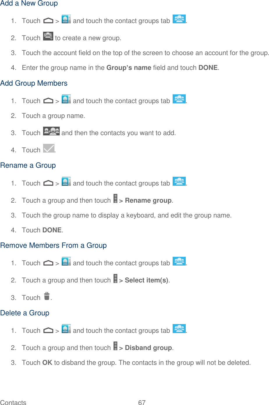 Contacts  67   Add a New Group 1.  Touch   &gt;   and touch the contact groups tab  . 2.  Touch   to create a new group. 3.  Touch the account field on the top of the screen to choose an account for the group. 4.  Enter the group name in the Group’s name field and touch DONE. Add Group Members 1.  Touch   &gt;   and touch the contact groups tab  . 2.  Touch a group name. 3.  Touch   and then the contacts you want to add. 4.  Touch  . Rename a Group 1.  Touch   &gt;   and touch the contact groups tab  . 2.  Touch a group and then touch   &gt; Rename group. 3.  Touch the group name to display a keyboard, and edit the group name.  4.  Touch DONE. Remove Members From a Group 1.  Touch   &gt;   and touch the contact groups tab  . 2.  Touch a group and then touch   &gt; Select item(s). 3.  Touch  . Delete a Group 1.  Touch   &gt;   and touch the contact groups tab  . 2.  Touch a group and then touch   &gt; Disband group. 3.  Touch OK to disband the group. The contacts in the group will not be deleted. 
