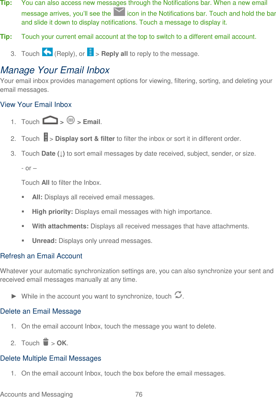 Accounts and Messaging  76   Tip:   You can also access new messages through the Notifications bar. When a new email message arrives, you’ll see the   icon in the Notifications bar. Touch and hold the bar and slide it down to display notifications. Touch a message to display it. Tip:  Touch your current email account at the top to switch to a different email account. 3.  Touch   (Reply), or   &gt; Reply all to reply to the message. Manage Your Email Inbox Your email inbox provides management options for viewing, filtering, sorting, and deleting your email messages. View Your Email Inbox 1.  Touch   &gt;   &gt; Email. 2.  Touch    &gt; Display sort &amp; filter to filter the inbox or sort it in different order. 3.  Touch Date (↓) to sort email messages by date received, subject, sender, or size. - or –  Touch All to filter the Inbox.  All: Displays all received email messages.  High priority: Displays email messages with high importance.  With attachments: Displays all received messages that have attachments.  Unread: Displays only unread messages. Refresh an Email Account Whatever your automatic synchronization settings are, you can also synchronize your sent and received email messages manually at any time. ►  While in the account you want to synchronize, touch  . Delete an Email Message 1.  On the email account Inbox, touch the message you want to delete. 2.  Touch   &gt; OK. Delete Multiple Email Messages 1.  On the email account Inbox, touch the box before the email messages. 