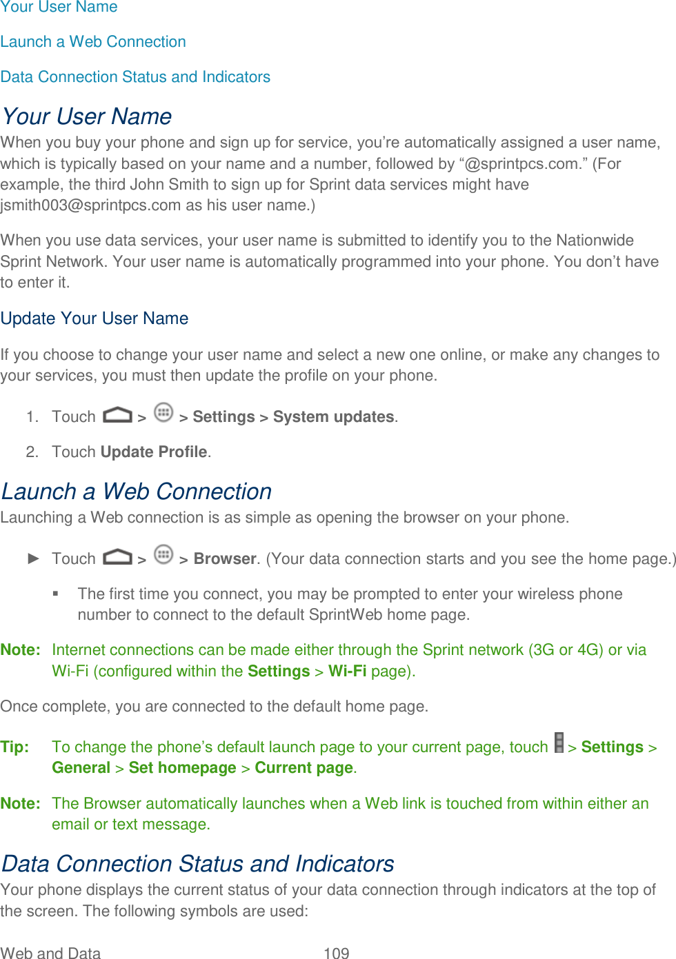 Web and Data  109   Your User Name Launch a Web Connection Data Connection Status and Indicators Your User Name When you buy your phone and sign up for service, you’re automatically assigned a user name, which is typically based on your name and a number, followed by “@sprintpcs.com.” (For example, the third John Smith to sign up for Sprint data services might have jsmith003@sprintpcs.com as his user name.) When you use data services, your user name is submitted to identify you to the Nationwide Sprint Network. Your user name is automatically programmed into your phone. You don’t have to enter it. Update Your User Name If you choose to change your user name and select a new one online, or make any changes to your services, you must then update the profile on your phone. 1.  Touch   &gt;   &gt; Settings &gt; System updates.  2.  Touch Update Profile. Launch a Web Connection  Launching a Web connection is as simple as opening the browser on your phone. ►  Touch   &gt;   &gt; Browser. (Your data connection starts and you see the home page.)   The first time you connect, you may be prompted to enter your wireless phone number to connect to the default SprintWeb home page. Note:  Internet connections can be made either through the Sprint network (3G or 4G) or via Wi-Fi (configured within the Settings &gt; Wi-Fi page). Once complete, you are connected to the default home page.   Tip:  To change the phone’s default launch page to your current page, touch   &gt; Settings &gt; General &gt; Set homepage &gt; Current page. Note:  The Browser automatically launches when a Web link is touched from within either an email or text message. Data Connection Status and Indicators Your phone displays the current status of your data connection through indicators at the top of the screen. The following symbols are used: 