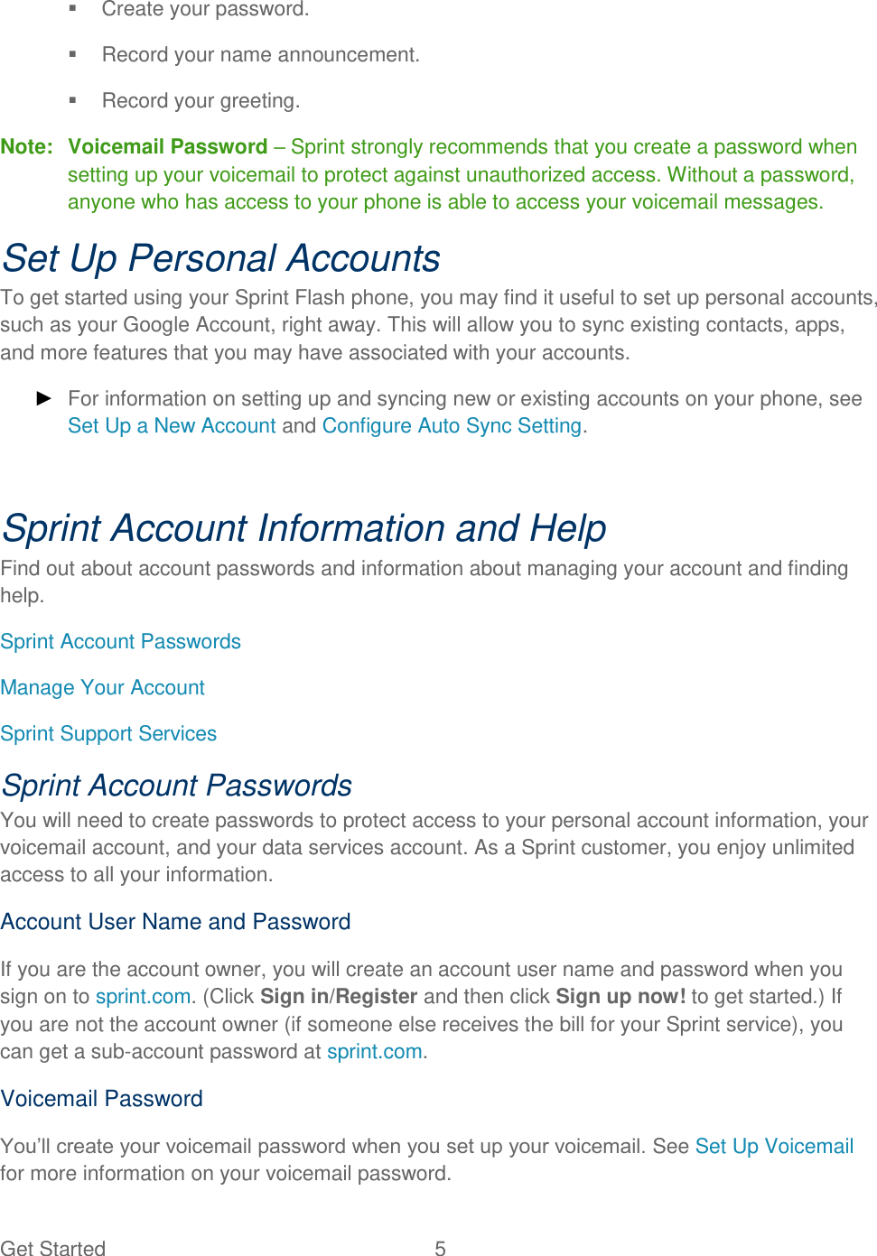 Get Started  5     Create your password.   Record your name announcement.   Record your greeting. Note:  Voicemail Password – Sprint strongly recommends that you create a password when setting up your voicemail to protect against unauthorized access. Without a password, anyone who has access to your phone is able to access your voicemail messages. Set Up Personal Accounts To get started using your Sprint Flash phone, you may find it useful to set up personal accounts, such as your Google Account, right away. This will allow you to sync existing contacts, apps, and more features that you may have associated with your accounts.  ► For information on setting up and syncing new or existing accounts on your phone, see Set Up a New Account and Configure Auto Sync Setting.  Sprint Account Information and Help Find out about account passwords and information about managing your account and finding help. Sprint Account Passwords Manage Your Account Sprint Support Services Sprint Account Passwords You will need to create passwords to protect access to your personal account information, your voicemail account, and your data services account. As a Sprint customer, you enjoy unlimited access to all your information. Account User Name and Password If you are the account owner, you will create an account user name and password when you sign on to sprint.com. (Click Sign in/Register and then click Sign up now! to get started.) If you are not the account owner (if someone else receives the bill for your Sprint service), you can get a sub-account password at sprint.com. Voicemail Password You’ll create your voicemail password when you set up your voicemail. See Set Up Voicemail for more information on your voicemail password. 