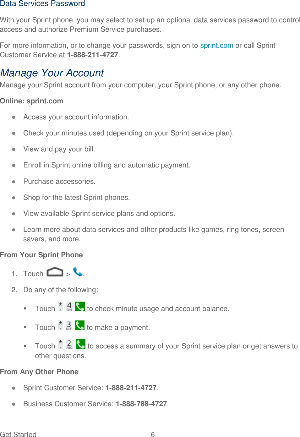 Get Started  6   Data Services Password With your Sprint phone, you may select to set up an optional data services password to control access and authorize Premium Service purchases. For more information, or to change your passwords, sign on to sprint.com or call Sprint Customer Service at 1-888-211-4727. Manage Your Account Manage your Sprint account from your computer, your Sprint phone, or any other phone. Online: sprint.com ● Access your account information. ● Check your minutes used (depending on your Sprint service plan). ● View and pay your bill. ● Enroll in Sprint online billing and automatic payment. ● Purchase accessories. ● Shop for the latest Sprint phones. ● View available Sprint service plans and options. ● Learn more about data services and other products like games, ring tones, screen savers, and more. From Your Sprint Phone 1.  Touch   &gt;  . 2.  Do any of the following:   Touch       to check minute usage and account balance.   Touch       to make a payment.   Touch       to access a summary of your Sprint service plan or get answers to other questions. From Any Other Phone ● Sprint Customer Service: 1-888-211-4727. ● Business Customer Service: 1-888-788-4727. 