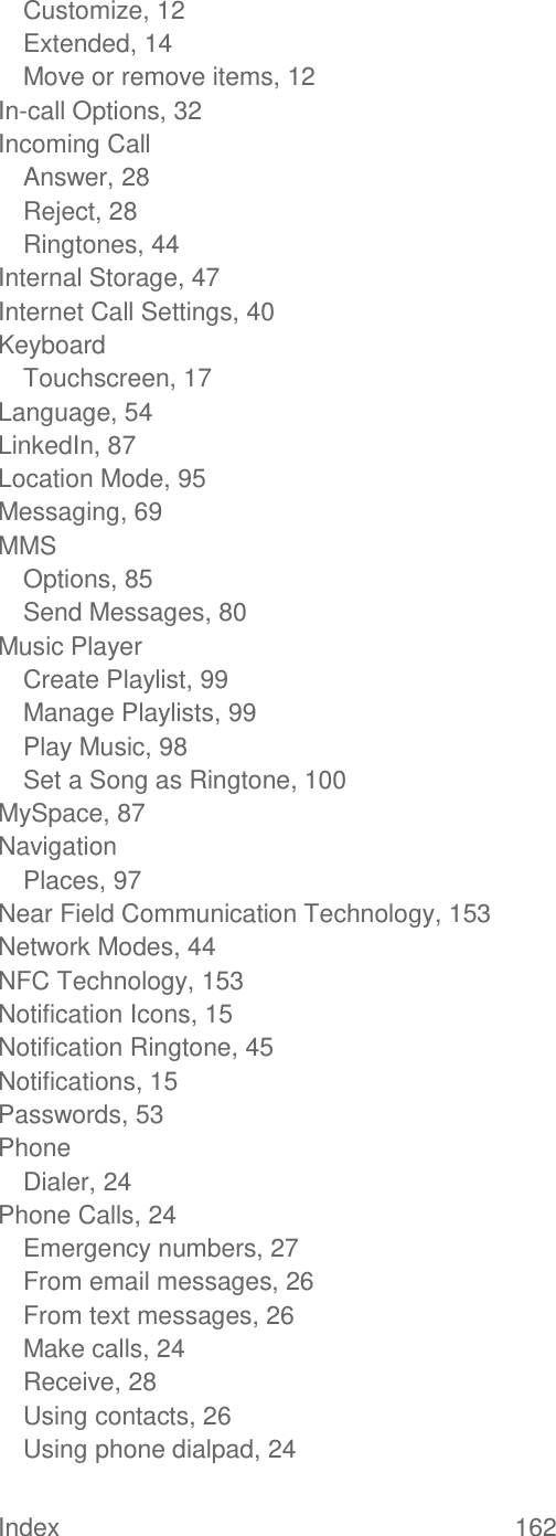 Index  162   Customize, 12 Extended, 14 Move or remove items, 12 In-call Options, 32 Incoming Call Answer, 28 Reject, 28 Ringtones, 44 Internal Storage, 47 Internet Call Settings, 40 Keyboard Touchscreen, 17 Language, 54 LinkedIn, 87 Location Mode, 95 Messaging, 69 MMS Options, 85 Send Messages, 80 Music Player Create Playlist, 99 Manage Playlists, 99 Play Music, 98 Set a Song as Ringtone, 100 MySpace, 87 Navigation Places, 97 Near Field Communication Technology, 153 Network Modes, 44 NFC Technology, 153 Notification Icons, 15 Notification Ringtone, 45 Notifications, 15 Passwords, 53 Phone Dialer, 24 Phone Calls, 24 Emergency numbers, 27 From email messages, 26 From text messages, 26 Make calls, 24 Receive, 28 Using contacts, 26 Using phone dialpad, 24 